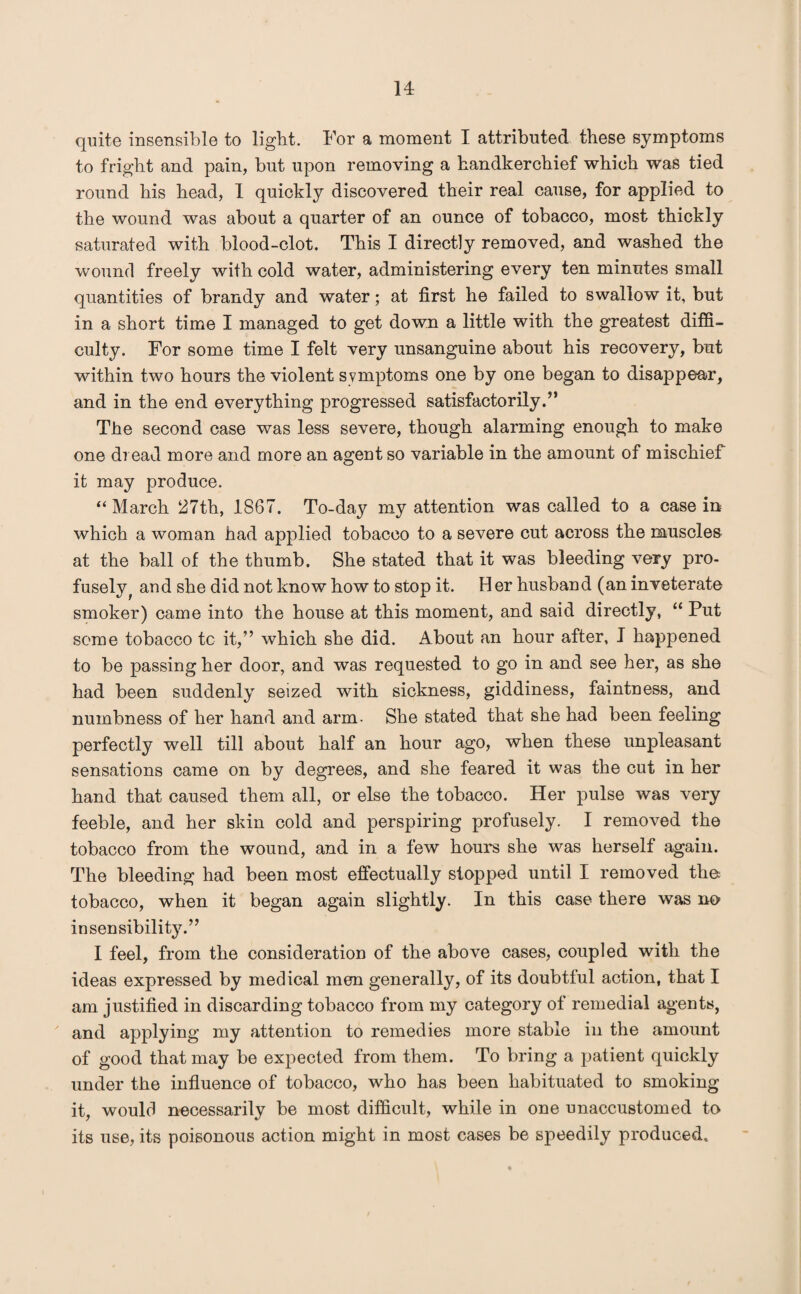 quite insensible to light. For a moment I attributed these symptoms to fright and pain, but upon removing a handkerchief which was tied round his head, I quickly discovered their real cause, for applied to the wound was about a quarter of an ounce of tobacco, most thickly saturated with blood-clot. This I directly removed, and washed the wound freely with cold water, administering every ten minutes small quantities of brandy and water; at first he failed to swallow it, but in a short time I managed to get down a little with the greatest diffi¬ culty. For some time I felt very unsanguine about his recovery, but within two hours the violent symptoms one by one began to disappear, and in the end everything progressed satisfactorily.” The second case was less severe, though alarming enough to make one dread more and more an agent so variable in the amount of mischief it may produce. “ March 27th, 1867. To-day my attention was called to a case in which a woman had applied tobacco to a severe cut across the muscles at the ball of the thumb. She stated that it was bleeding very pro¬ fusely f and she did not know how to stop it. Her husband (an inveterate smoker) came into the house at this moment, and said directly, “ Put some tobacco tc it,” which she did. About an hour after, I happened to be passing her door, and was requested to go in and see her, as she had been suddenly seized with sickness, giddiness, faintness, and numbness of her hand and arm- She stated that she had been feeling perfectly well till about half an hour ago, when these unpleasant sensations came on by degrees, and she feared it was the cut in her hand that caused them all, or else the tobacco. Her pulse was very feeble, and her skin cold and perspiring profusely. I removed the tobacco from the wound, and in a few hours she was herself again. The bleeding had been most effectually stopped until I removed the tobacco, when it began again slightly. In this case there was no insensibility.” I feel, from the consideration of the above cases, coupled with the ideas expressed by medical men generally, of its doubtful action, that I am justified in discarding tobacco from my category of remedial agents, and applying my attention to remedies more stable in the amount of good that may be expected from them. To bring a patient quickly under the influence of tobacco, who has been habituated to smoking it, would necessarily be most difficult, while in one unaccustomed to its use, its poisonous action might in most cases be speedily produced.