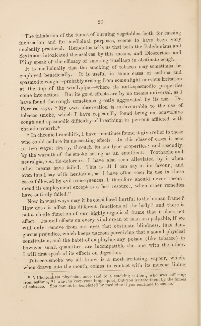 The inhalation of the fumes of burning vegetables, both for causing inebriation and for medicinal purposes, seems to have been very anciently practiced. Herodotus tells us that both the Babylonians and Scythians intoxicated themselves by this means, and Dioscondes and Pliny speak of the efficacy of smoking tussilago in obstinate cough. It is medicinally that the smoking of tobacco may sometimes be employed beneficially. It is useful in some cases of asthma and spasmodic cough—probably arising from some slight nervous irritation at the top of the wind-pipe—where its anti-spasmodic properties come into action. But its good effects are by no means universal, as I have found the cough sometimes greatly aggravated by its use. Dr Pereira says: “ My own observation is unfavourable to the use of tobacco-smoke, which I have repeatedly found bring on convulsive cough and spasmodic difficulty of breathing, in persons afflicted with chronic catarrh.* “ In chronic bronchitis I have sometimes found it give relief to those who could endure its nauseating effects. In this class of cases it acts in two ways : firstly, through its anodyne properties ; and secondly, by the warmth of the smoke acting as an emollient. Toothache and neuralgia, i.e., tic-doloreux, I have also seen alleviated by it when other means have failed. This is all I can say in its favour; and even this I say with hesitation, as I have often seen its use m these cases followed by evil consequences, I therefore should never recom¬ mend its employment except as a last resource, when other remedies have entirely failed.” Now in what ways may it be considered hurtful to the human frame . How does it affect the different functions of the body f and there is not a single function of our highly organised frame that it does not affect. Its evil effects on every vital organ of man are palpable, if we will only remove from our eyes that obstinate blindness, that dan¬ gerous prejudice, which keeps us from perceiving that a sound physical constitution, and the habit of employing any poison (like tobacco! m however small quantities, are incompatible the one with the other. I will first speak of its effects on digestion. Tobacco-smoke we all know is a most irritating vapour, which, when drawn into the mouth, comes in contact with its mucous lining * A Cheltenham physician once said to a smoking patient, who was suffeiing from asthma, “I wart to keep your lungs quiet, but you irritate them by the fumes of tobacco. You cannot be benefited by medicine if you continue to smoko.