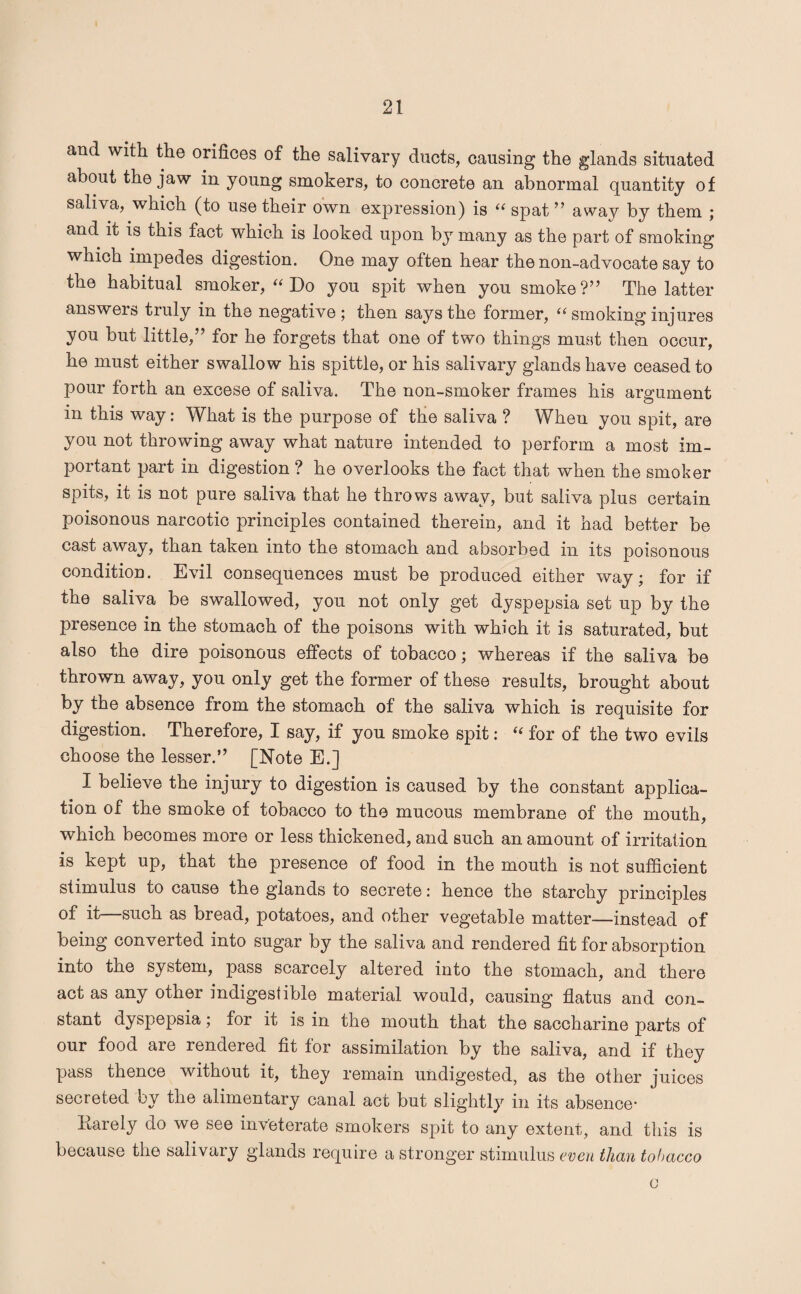 and with the orifices of the salivary ducts, causing the glands situated about the jaw in young smokers, to concrete an abnormal quantity of saliva, which (to use their own expression) is “ spat ” away by them ; and it is this fact which is looked upon by many as the part of smoking which impedes digestion. One may often hear the non-advocate say to the habitual smoker, “ Do you spit when you smoke?” The latter answers truly in the negative; then says the former, “ smoking injures you but little,” for he forgets that one of two things must then occur, he must either swallow his spittle, or his salivary glands have ceased to pour forth an excese of saliva. The non-smoker frames his argument in this way: What is the purpose of the saliva ? When you spit, are you not throwing away what nature intended to perform a most im¬ portant part in digestion ? he overlooks the fact that when the smoker spits, it is not pure saliva that he throws away, but saliva plus certain poisonous narcotic principles contained therein, and it had better be cast away, than taken into the stomach and absorbed in its poisonous condition. Evil consequences must be produced either way; for if the saliva be swallowed, you not only get dyspepsia set up by the presence in the stomach of the poisons with which it is saturated, but also the dire poisonous effects of tobacco; whereas if the saliva be thrown away, you only get the former of these results, brought about by the absence from the stomach of the saliva which is requisite for digestion. Therefore, I say, if you smoke spit: t{ for of the two evils choose the lesser.” [Note E.] I believe the injury to digestion is caused by the constant applica¬ tion of the smoke of tobacco to the mucous membrane of the mouth, which becomes more or less thickened, and such an amount of irritation is kept up, that the presence of food in the mouth is not sufficient stimulus to cause the glands to secrete i hence the starchy principles of it—such as bread, potatoes, and other vegetable matter—instead of being converted into sugar by the saliva and rendered fit for absorption into the system, pass scarcely altered into the stomach, and there act as any other indigestible material would, causing flatus and con¬ stant dyspepsia; for it is in the mouth that the saccharine parts of our food are rendered fit for assimilation by the saliva, and if they pass thence without it, they remain undigested, as the other juices secreted by the alimentary canal act but slightly in its absence- Karely do we see inveterate smokers spit to any extent, and this is because the salivary glands require a stronger stimulus even than tobacco o