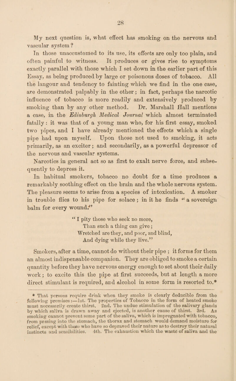 My next question is, what effect has smoking on the nervous and vascular system ? In those unaccustomed to its use, its effects are only too plain, and often painful to witness. It produces or gives rise to symptoms exactly parallel with those which I set down in the earlier part of this Essay, as being produced by large or poisonous doses of tobacco. All the langour and tendency to fainting which we find in the one case, are demonstrated palpably in the other; in fact, perhaps the narcotic influence of tobacco is more readily and extensively produced by smoking than by any other method. Dr. Marshall Hall mentions a case, in the Edinburgh Medical Journal which almost terminated fatally : it was that of a young man who, for his first essay, smoked two pipes, and I have already mentioned the effects which a single pipe had upon myself. Upon those not used to smoking, it acts primarily, as an exciter; and secondarily, as a powerful depressor of the nervous and vascular systems. Narcotics in general act so as first to exalt nerve force, and subse¬ quently to depress it. In habitual smokers, tobacco no doubt for a time produces a remarkably soothing effect on the brain and the whole nervous system. The pleasure seems to arise from a species of intoxication. A smoker in trouble flies to his pipe for solace ; in it he finds “ a sovereign balm for every wound/’ “ I pity those who seek no more, Than such a thing can give; Wretched are they, and poor, and blind, And dying while they live.” Smokers, after a time, cannot do without their pipe ; it forms for them an almost indispensable companion. They are obliged to smoke a certain quantity before they have nervous energy enough to set about their daily work; to excite this the pipe at first succeeds, but at length a more direct stimulant is required, and alcohol in some form is resorted to.* * That persons require drink when they smoke is clearly deducible from the following premises :—1st. The properties of Tobacco in the form of heated smoke must necessarily create thirst. 2nd. The undue stimulation of the salivary glands by which saliva is drawn away and ejected, is another cause of thirst. 3rd. As smoking cannot prevent some part of the saliva, which is impregnated with tobacco, from passing into the stomach, the thorax and stomach would demand moisture for relief, except with those who have so depraved their nature as to destroy their natural instincts and sensibilities. 4th. The exhaustion which the waste of saliva and the