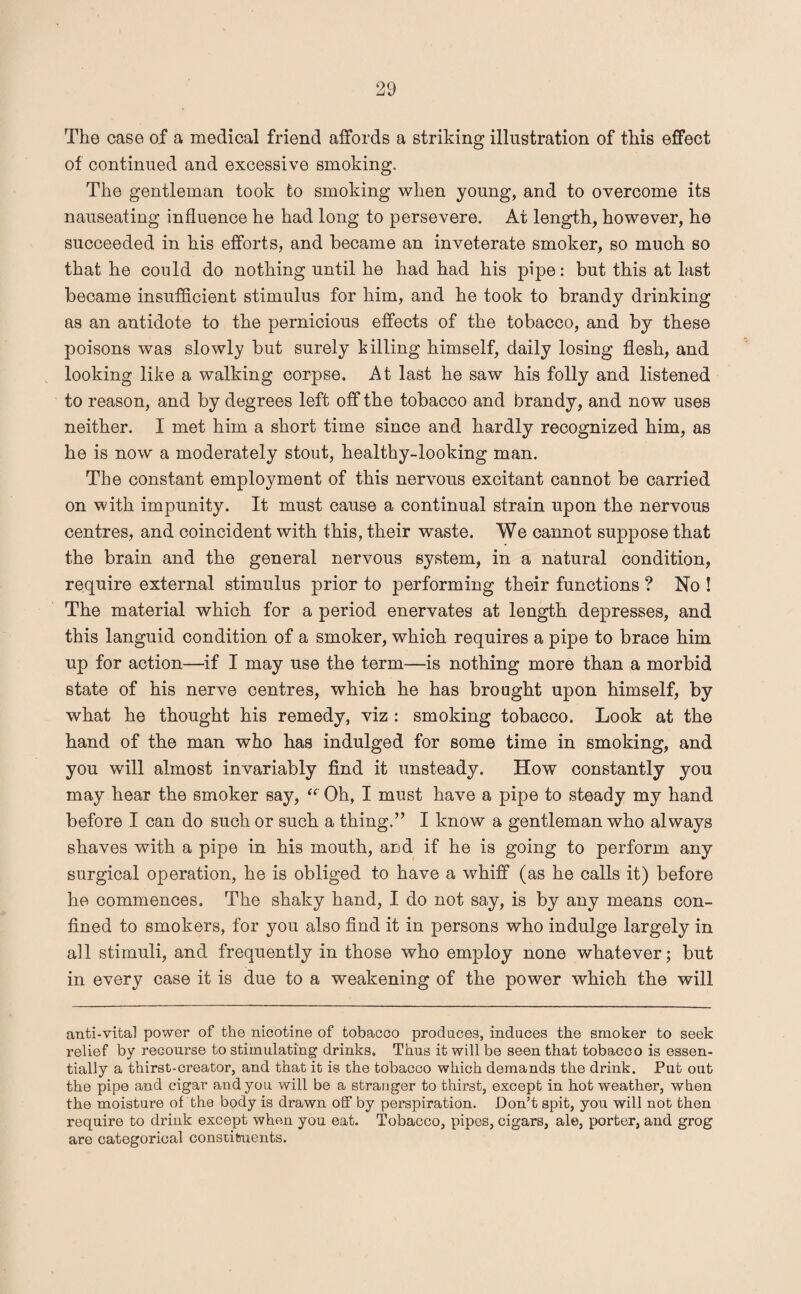 The case of a medical friend affords a striking illustration of this effect of continued and excessive smoking. The gentleman took to smoking when young, and to overcome its nauseating influence he had long to persevere. At length, however, he succeeded in his efforts, and became an inveterate smoker, so much so that he could do nothing until he had had his pipe: but this at last became insufficient stimulus for him, and he took to brandy drinking as an antidote to the pernicious effects of the tobacco, and by these poisons was slowly but surely killing himself, daily losing flesh, and looking like a walking corpse. At last he saw his folly and listened to reason, and by degrees left off the tobacco and brandy, and now uses neither. I met him a short time since and hardly recognized him, as he is now a moderately stout, healthy-looking man. The constant employment of this nervous excitant cannot be carried on with impunity. It must cause a continual strain upon the nervous centres, and coincident with this, their waste. We cannot suppose that the brain and the general nervous system, in a natural condition, require external stimulus prior to performing their functions ? No ! The material which for a period enervates at length depresses, and this languid condition of a smoker, which requires a pipe to brace him up for action—if I may use the term—is nothing more than a morbid state of his nerve centres, which he has brought upon himself, by what he thought his remedy, viz : smoking tobacco. Look at the hand of the man who has indulged for some time in smoking, and you will almost invariably find it unsteady. How constantly you may hear the smoker say, Oh, I must have a pipe to steady my hand before I can do such or such a thing.” I know a gentleman who always shaves with a pipe in his mouth, and if he is going to perform any surgical operation, he is obliged to have a whiff (as he calls it) before he commences. The shaky hand, I do not say, is by any means con¬ fined to smokers, for you also find it in persons who indulge largely in all stimuli, and frequently in those who employ none whatever; but in every case it is due to a weakening of the power which the will anti-vital power of the nicotine of tobacco produces, induces the smoker to seek relief by recourse to stimulating drinks. Thus it will be seen that tobacoo is essen¬ tially a thirst-creator, and that it is the tobacco which demands the drink. Put out the pipe and cigar and you will be a stranger to thirst, except in hot weather, when the moisture of the body is drawn off by perspiration. Don’t spit, you will not then require to drink except when you eat. Tobacco, pipes, cigars, ale, porter, and grog are categorical constituents.