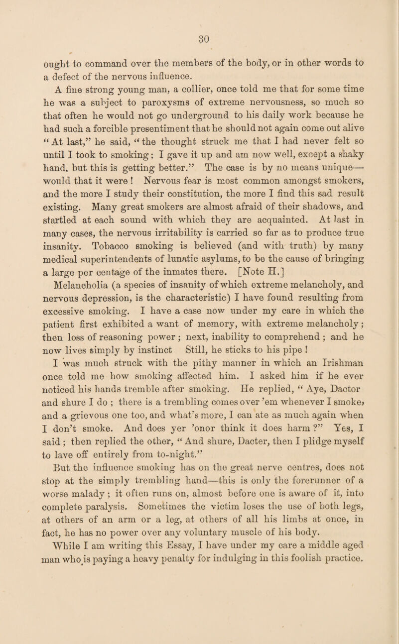 ought to command over the members of the body, or in other words to a defect of the nervous influence. A fine strong young man, a collier, once told me that for some time he was a subject to paroxysms of extreme nervousness, so much so that often he would not go underground to his daily work because he had such a forcible presentiment that he should not again come out alive “ At last,” he said, “ the thought struck me that I had never felt so until I took to smoking; I gave it up and am now well, except a shaky hand, but this is getting better.” The case is by no means unique— would that it were ! Nervous fear is most common amongst smokers, and the more I study their constitution, the more I find this sad result existing. Many great smokers are almost afraid of their shadows, and startled at each sound with which they are acquainted. At last in many cases, the nervous irritability is carried so far as to produce true insanity. Tobacco smoking is believed (and with truth) by many medical superintendents of lunatic asylums, to be the cause of bringing a large per centage of the inmates there. [Note H.] Melancholia (a species of insanity of which extreme melancholy, and nervous depression, is the characteristic) I have found resulting from excessive smoking. I have a case now under my care in which the patient first exhibited a want of memory, with extreme melancholy; then loss of reasoning power ; next, inability to comprehend ; and he now lives simply by instinct Still, he sticks to his pipe ! I was much struck with the pithy manner in which an Irishman once told me how smoking affected him. I asked him if he ever noticed his hands tremble after smoking. He replied, “ Aye, Dactor and shure I do ; there is a trembling comes over ’em whenever I smoke* and a grievous one too, and what’s more, I can ate as much again when I don’t smoke. And does yer ’onor think it does harm ?” Yes, I said ; then replied the other, “ And shure, Dacter, then I plidge myself to lave off entirely from to-night.” But the influence smoking has on the great nerve centres, does not stop at the simply trembling hand—this is only the forerunner of a worse malady; it often runs on, almost before one is aware of it, into complete paralysis. Sometimes the victim loses the use of both legs, at others of an arm or a leg, at others of all his limbs at once, in fact, he has no power over any voluntary muscle of his body. While I am writing this Essay, I have under my care a middle aged man whops paying a heavy penalty for indulging in this foolish practice.