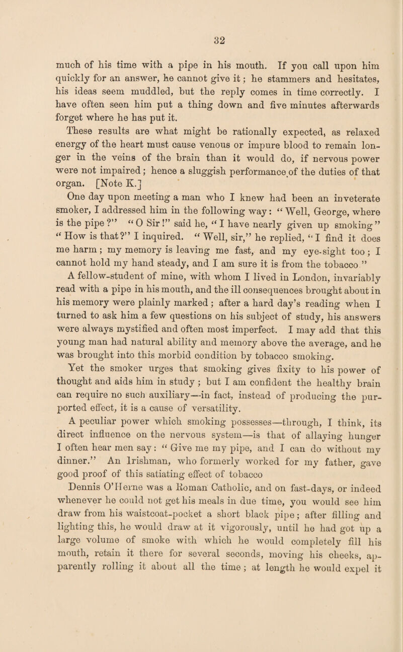 much of his time with a pipe in his mouth. If you call upon him quickly for an answer, he cannot give it; he stammers and hesitates, his ideas seem muddled, but the reply comes in time correctly. I have often seen him put a thing down and five minutes afterwards forget where he has put it. These results are what might be rationally expected, as relaxed energy of the heart must cause venous or impure blood to remain lon¬ ger in the veins of the brain than it would do, if nervous power were not impaired; hence a sluggish performance^ the duties of that organ. [Note K.] One day upon meeting a man who I knew had been an inveterate smoker, I addressed him in the following way: “ Well, George, where is the pipe ?” “ 0 Sir !” said he, “ I have nearly given up smoking ” “ How is that?” I inquired. “ Well, sir,” he replied, ‘‘I find it does me harm; my memory is leaving me fast, and my eye-sight too; I cannot hold my hand steady, and I am sure it is from the tobacco ” A fellow-student of mine, with whom I lived in London, invariably read with a pipe in his mouth, and the ill consequences brought about in his memory were plainly marked ; after a hard day’s reading when I turned to ask him a few questions on his subject of study, his answers were always mystified and often most imperfect. I may add that this young man had natural ability and memory above the average, and he was brought into this morbid condition by tobacco smoking. Yet the smoker urges that smoking gives fixity to his power of thought and aids him in study ; but I am confident the healthy brain can require no such auxiliary—in fact, instead of producing the pur¬ ported effect, it is a cause of versatility. A peculiar power which smoking possesses—through, I think, its direct influence on the nervous system—is that of allaying hunger I often hear men say: “ Give me my pipe, and I can do without my dinner.” An Irishman, who formerly worked for my father, gave good proof of this satiating effect of tobacco Dennis O’Herne was a Koman Catholic, and on fast-days, or indeed whenever he could not get his meals in due time, you would see him draw from his waistcoat-pocket a short black pipe; after filling and lighting this, he would draw at it vigorously, until he had got up a large volume of smoke with which he would completely fill his mouth, retain it there for several seconds, moving his cheeks, ap¬ parently rolling it about all the time; at length he would expel it