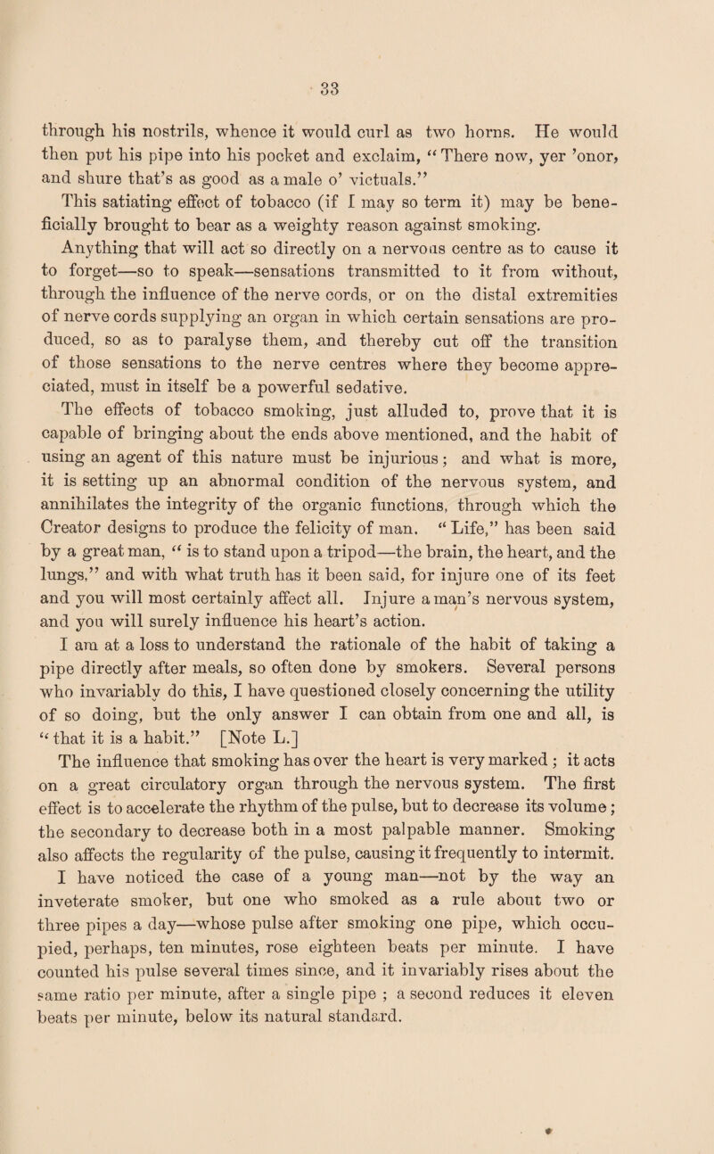 through his nostrils, whence it would curl as two horns. He would then put his pipe into his pocket and exclaim, “ There now, yer ’onor, and shure that’s as good as a male o’ victuals.” This satiating effect of tobacco (if I may so term it) may be bene¬ ficially brought to bear as a weighty reason against smoking. Anything that will act so directly on a nervous centre as to cause it to forget—so to speak—sensations transmitted to it from without, through the influence of the nerve cords, or on the distal extremities of nerve cords supplying an organ in which certain sensations are pro¬ duced, so as to paralyse them, .and thereby cut off the transition of those sensations to the nerve centres where they become appre¬ ciated, must in itself be a powerful sedative. The effects of tobacco smoking, just alluded to, prove that it is capable of bringing about the ends above mentioned, and the habit of using an agent of this nature must be injurious; and what is more, it is setting up an abnormal condition of the nervous system, and annihilates the integrity of the organic functions, through which the Creator designs to produce the felicity of man. “ Life,” has been said by a great man, “ is to stand upon a tripod—the brain, the heart, and the lungs,” and with what truth has it been said, for injure one of its feet and you will most certainly affect all. Injure a man’s nervous system, and you will surely influence his heart’s action. I am at a loss to understand the rationale of the habit of taking a pipe directly after meals, so often done by smokers. Several persons who invariably do this, I have questioned closely concerning the utility of so doing, but the only answer I can obtain from one and all, is “ that it is a habit.” [Note L.] The influence that smoking has over the heart is very marked ; it acts on a great circulatory organ through the nervous system. The first effect is to accelerate the rhythm of the pulse, but to decrease its volume; the secondary to decrease both in a most palpable manner. Smoking also affects the regularity of the pulse, causing it frequently to intermit. I have noticed the case of a young man—not by the way an inveterate smoker, but one who smoked as a rule about two or three pipes a day—whose pulse after smoking one pipe, which occu¬ pied, perhaps, ten minutes, rose eighteen beats per minute. I have counted his pulse several times since, and it invariably rises about the same ratio per minute, after a single pipe ; a second reduces it eleven beats per minute, below its natural standard.