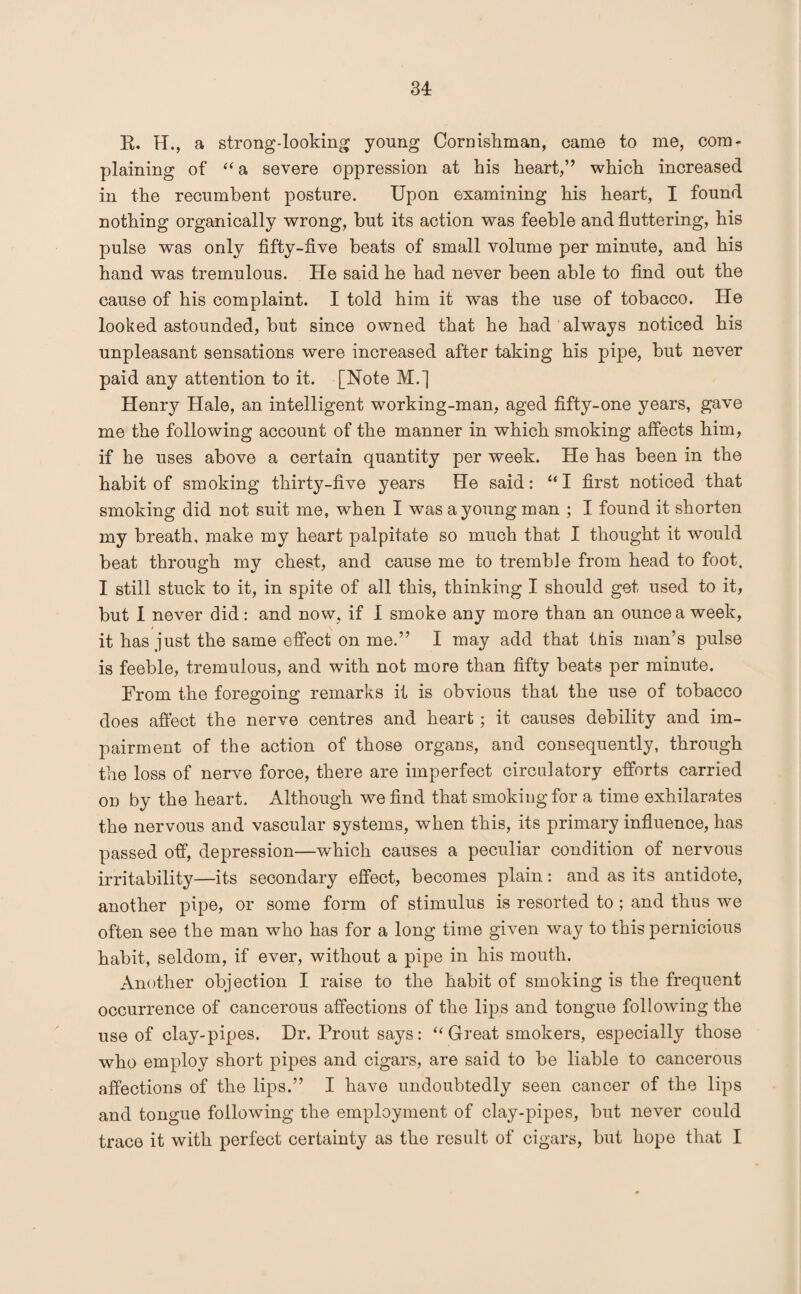 R. H., a strong-looking young Cornishman, came to me, com¬ plaining of “ a severe oppression at his heart,” which increased in the recumbent posture. Upon examining his heart, I found nothing organically wrong, but its action was feeble and fluttering, his pulse was only fifty-five beats of small volume per minute, and his hand was tremulous. He said he had never been able to find out the cause of his complaint. I told him it was the use of tobacco. He looked astounded, but since owned that he had always noticed his unpleasant sensations were increased after taking his pipe, but never paid any attention to it. [Note M.J Henry Hale, an intelligent working-man, aged fifty-one years, gave me the following account of the manner in which smoking affects him, if he uses above a certain quantity per week. He has been in the habit of smoking thirty-five years He said: “ I first noticed that smoking did not suit me, when I was a young man ; I found it shorten my breath, make my heart palpitate so much that I thought it would beat through my chest, and cause me to tremble from head to foot. I still stuck to it, in spite of all this, thinking I should get used to it, but I never did: and now, if I smoke any more than an ounce a week, it has just the same effect on me.” I may add that this man’s pulse is feeble, tremulous, and with not more than fifty beats per minute. From the foregoing remarks it is obvious that the use of tobacco does affect the nerve centres and heart; it causes debility and im¬ pairment of the action of those organs, and consequently, through the loss of nerve force, there are imperfect circulatory efforts carried on by the heart. Although we find that smoking for a time exhilarates the nervous and vascular systems, when this, its primary influence, has passed off, depression—which causes a peculiar condition of nervous irritability—its secondary effect, becomes plain: and as its antidote, another pipe, or some form of stimulus is resorted to ; and thus we often see the man who has for a long time given way to this pernicious habit, seldom, if ever, without a pipe in his mouth. Another objection I raise to the habit of smoking is the frequent occurrence of cancerous affections of the lips and tongue following the use of clay-pipes. Dr. Prout says: “Great smokers, especially those who employ short pipes and cigars, are said to be liable to cancerous affections of the lips.” I have undoubtedly seen cancer of the lips and tongue following the employment of clay-pipes, but never could trace it with perfect certainty as the result of cigars, but hope that I