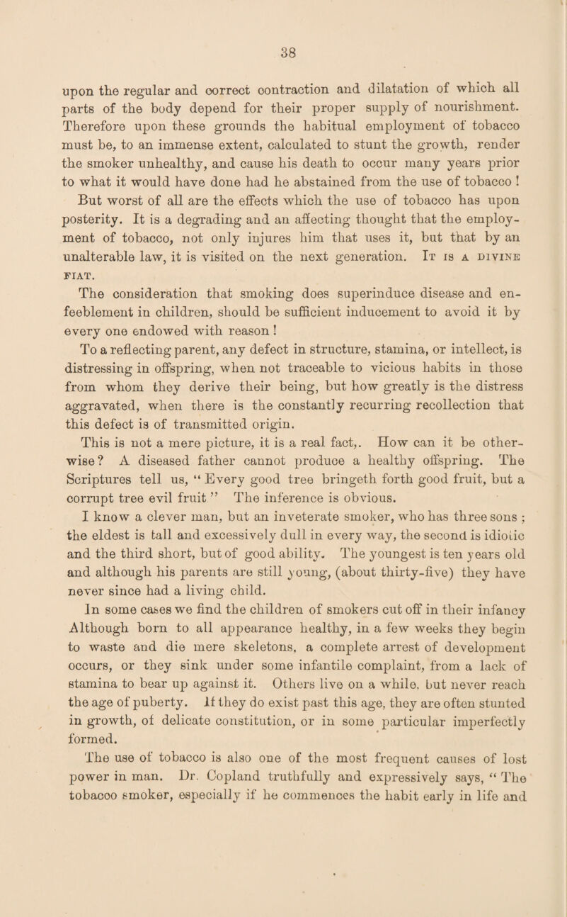 upon the regular and correct contraction and dilatation of which all parts of the body depend for their proper supply of nourishment. Therefore upon these grounds the habitual employment of tobacco must be, to an immense extent, calculated to stunt the growth, render the smoker unhealthy, and cause his death to occur many years prior to what it would have done had he abstained from the use of tobacco ! But worst of all are the effects which the use of tobacco has upon posterity. It is a degrading and an affecting thought that the employ¬ ment of tobacco, not only injures him that uses it, but that by an unalterable law, it is visited on the next generation. It is a divine fiat. The consideration that smoking does superinduce disease and en- feeblement in children, should be sufficient inducement to avoid it by every one endowed with reason ! To a reflecting parent, any defect in structure, stamina, or intellect, is distressing in offspring, when not traceable to vicious habits in those from whom they derive their being, but how greatly is the distress aggravated, when there is the constantly recurring recollection that this defect is of transmitted origin. This is not a mere picture, it is a real fact,. How can it be other¬ wise? A diseased father cannot produce a healthy offspring. The Scriptures tell us, “ Every good tree bringeth forth good fruit, but a corrupt tree evil fruit ” The inference is obvious. I know a clever man, but an inveterate smoker, who has three sons ; the eldest is tall and excessively dull in every way, the second is idiotic and the third short, but of good ability- The youngest is ten years old and although his parents are still young, (about thirty-five) they have never since had a living child. In some cases we find the children of smokers cut off in their infancy Although born to all appearance healthy, in a few weeks they begin to waste and die mere skeletons, a complete arrest of development occurs, or they sink under some infantile complaint, from a lack of stamina to bear up against it. Others live on a while, but never reach the age of puberty. It they do exist past this age, they are often stunted in growth, of delicate constitution, or in some particular imperfectly formed. The use of tobacco is also one of the most frequent causes of lost power in man. l)r. Copland truthfully and expressively says, “ The tobacoo smoker, especially if he commences the habit early in life and