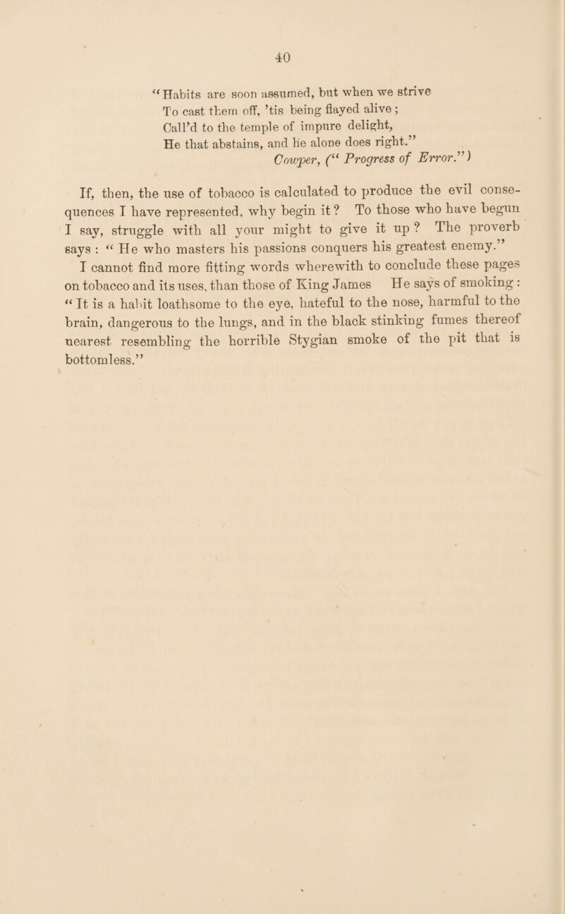 “ Habits are soon assumed, but when we strive To cast them off, ’tis being flayed alive; Call’d to the temple of impure delight, He that abstains, and he alone does right.” Cowper, (“ Progress of ErrorD If, then, the use of tobacco is calculated to produce the evil conse¬ quences I have represented, why begin it? To those who have begun I say, struggle with all your might to give it up ? The proverb says : “ Pie who masters his passions conquers his greatest enemy. I cannot find more fitting words wherewith to conclude these pages on tobacco and its uses, than those of King James He says of smoking : “ It is a habit loathsome to the eye, hateful to the nose, harmful to the brain, dangerous to the lungs, and in the black stinking fumes thereof nearest resembling the horrible Stygian smoke of the pit that is bottomless.”