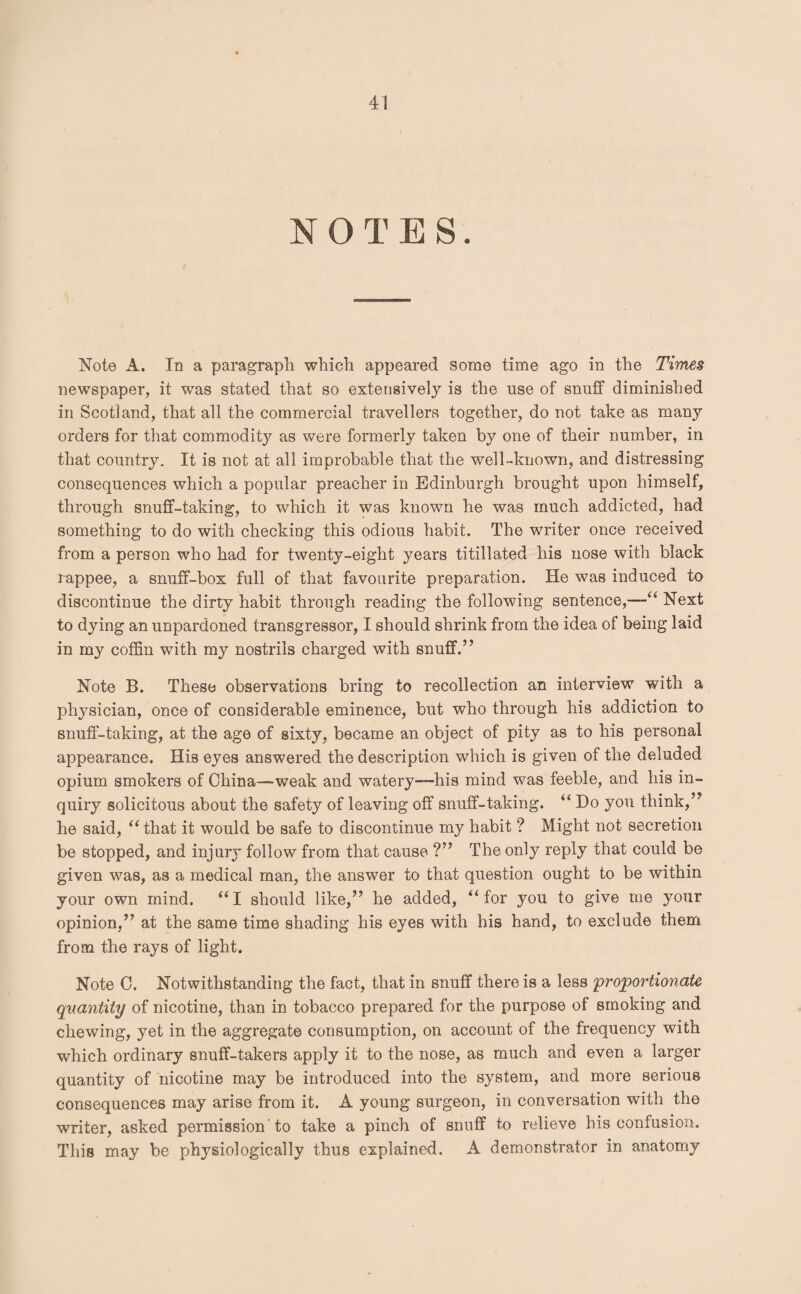 NOTES. Note A. In a paragraph which appeared some time ago in the Times newspaper, it was stated that so extensively is the use of snuff diminished in Scotland, that all the commercial travellers together, do not take as many orders for that commodity as were formerly taken by one of their number, in that country. It is not at all improbable that the well-known, and distressing consequences which a popular preacher in Edinburgh brought upon himself, through snuff-taking, to which it was known he was much addicted, had something to do with checking this odious habit. The writer once received from a person who had for twenty-eight years titillated his nose with black rappee, a snuff-box full of that favourite preparation. He was induced to discontinue the dirty habit through reading the following sentence,—“ Next to dying an unpardoned transgressor, I should shrink from the idea of being laid in my coffin with my nostrils charged with snuff.” Note B. These observations bring to recollection an interview with a physician, once of considerable eminence, but who through his addiction to snuff-taking, at the age of sixty, became an object of pity as to his personal appearance. His eyes answered the description which is given of the deluded opium smokers of China—weak and watery'—his mind was feeble, and his in¬ quiry solicitous about the safety of leaving off snuff-taking. “ Ho you think,” he said, “ that it would be safe to discontinue my habit ? Might not secretion be stopped, and injury follow from that cause ?” The only reply that could be given was, as a medical man, the answer to that question ought to be within your own mind. “ I should like,” he added, “ for you to give me your opinion,” at the same time shading his eyes with his hand, to exclude them from the rays of light. Note C. Notwithstanding the fact, that in snuff there is a less 'proportionate quantity of nicotine, than in tobacco prepared for the purpose of smoking and chewing, yet in the aggregate consumption, on account of the frequency with which ordinary snuff-takers apply it to the nose, as much and even a larger quantity of nicotine may be introduced into the system, and more serious consequences may arise from it. A young surgeon, in conversation with the writer, asked permission 'to take a pinch of snuff to relieve his confusion. This may be physiologically thus explained. A demonstrator in anatomy