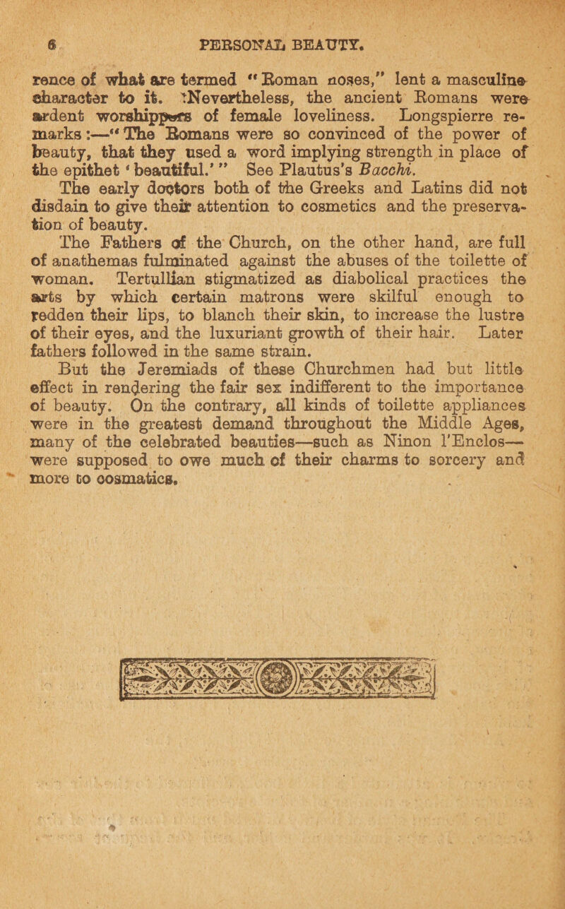 rence of what are termed  Eoman noses, lent a masculine character to it. ^Nevertheless, the ancient Romans were- ardent worshippers of female loveliness. Longspierre re¬ marks :—“ The Romans were so convinced of the power of beauty, that they used a word implying strength in place of the epithet * beautiful.* ” See Plautus’s Bacchi. The early doctors both of the Greeks and Latins did not disdain to give theifc attention to cosmetics and the preserva¬ tion of beauty. The Fathers of the Church, on the other hand, are full of anathemas fulminated against the abuses of the toilette of woman. Tertullian stigmatized as diabolical practices the arts by which certain matrons were skilful enough to redden their lips, to blanch their skin, to increase the lustre of their eyes, and the luxuriant growth of their hair. Later fathers followed in the same strain. But the Jeremiads of these Churchmen had but little effect in rendering the fair sex indifferent to the importance of beauty. On the contrary, all kinds of toilette appliances were in the greatest demand throughout the Middle Ages, many of the celebrated beauties—such as Ninon 1’Enclos— were supposed to owe much of their charms to sorcery and more co oosmatics.
