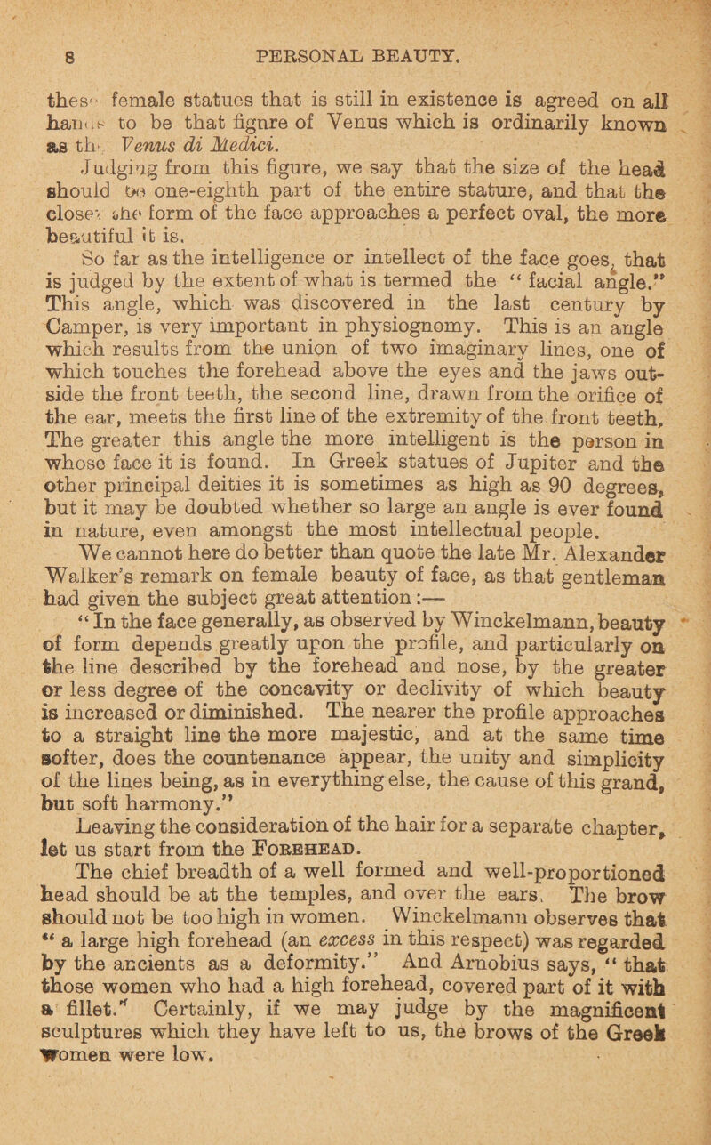 thes*- female statues that is still in existence is agreed on all hanus to be that figure of Venus which is ordinarily known as tlu Venus di Medici. Judging from this figure, we say that the size of the head should Oe one-eighth part of the entire stature, and that the closer otie form of the face approaches a perfect oval, the more beautiful it is. So far as the intelligence or intellect of the face goes, that is judged by the extent of what is termed the “ facial angle.’* This angle, which was discovered in the last century by Camper, is very important in physiognomy. This is an angle which results from the union of two imaginary lines, one of which touches the forehead above the eyes and the jaws out¬ side the front teeth, the second line, drawn from the orifice of the ear, meets the first line of the extremity of the front teeth. The greater this angle the more intelligent is the person in whose face it is found. In Greek statues of Jupiter and the other principal deities it is sometimes as high as 90 degrees, but it may be doubted whether so large an angle is ever found in nature, even amongst the most intellectual people. We cannot here do better than quote the late Mr. Alexander Walker’s remark on female beauty of face, as that gentleman had given the subject great attention:— “ In the face generally, as observed by Winckelmann, beauty of form depends greatly upon the profile, and particularly on the line described by the forehead and nose, by the greater or less degree of the concavity or declivity of which beauty is increased or diminished. The nearer the profile approaches to a straight line the more majestic, and at the same time softer, does the countenance appear, the unity and simplicity of the lines being, as in everything else, the cause of this grand, but soft harmony.” Leaving the consideration of the hair for a separate chapter, let us start from the Forehead. The chief breadth of a well formed and well-proportioned bead should be at the temples, and over the ears. The brow should not be too high in women. Winckelmann observes that ** a large high forehead (an excess in this respect) was regarded by the ancients as a deformity.” And Arnobius says, “ that those women who had a high forehead, covered part of it with a fillet/ Certainly, if we may judge by the magnificent sculptures which they have left to us, the brows of the Greek Women were low.