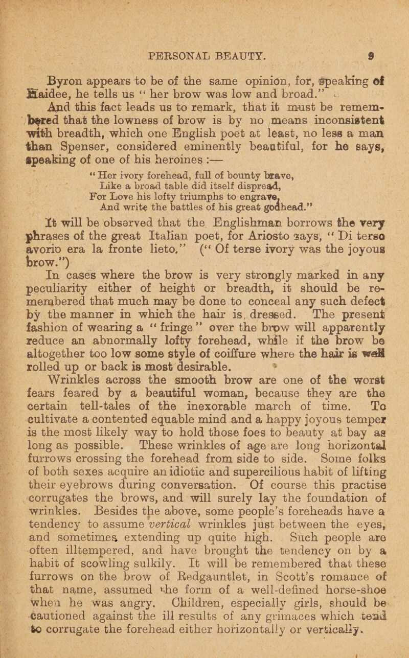 Byron appears to be of the same opinion, for, speaking of fiaidee, he tells ns “ her brow was low and broad.” - And this fact leads us to remark, that it must be remem¬ bered that the lowness of brow is by no means inconsistent ■with breadth, which one English poet at least, no less a man than Spenser, considered eminently beautiful, for he says, Speaking of one of his heroines :— “ Her ivory forehead, full of bounty brave, Like a broad table did itself dispread, For Love his lofty triumphs to engrave. And write the battles of his great godhead.” It will be observed that the Englishman borrows the very phrases of the great Italian poet, for Ariosto gays, “ Di terso avorio era la fronte lieto.” (“ Of terse ivory was the joyous brow.”) In cases where the brow is very strongly marked in any peculiarity either of height or breadth, it should be re¬ membered that much may be done to conceal any such defect by the manner in which the hair is, dressed. The present fashion of wearing a “ fringe ” over the brow will apparently reduce an abnormally lofty forehead, while if the brow be altogether too low some style of coiffure where the hair is wall rolled up or back is most desirable. Wrinkles across the smooth brow are one of the worst fears feared by a beautiful woman, because they are the certain tell-tales of the inexorable march of time. To cultivate a contented equable mind and a happy joyous temper is the most likely way to hold those foes to beauty at bay as long as possible. These wrinkles of age are long horizontal furrows crossing the forehead from side to side. Some folks of both sexes acquire an idiotic and supercilious habit of lifting their eyebrows during conversation. Of course this practise corrugates the brows, and will surely lay the foundation of wrinkles. Besides the above, some people’s foreheads have a tendency to assume vertical wrinkles jnst between the eyes, and sometimes extending up quite high. Such people are often illtempered, and have brought the tendency on by a habit of scowling sulkily. It will be remembered that these furrows on the brow of Bedgauntlet, in Scott’s romance of that name, assumed *<he form of a well-defined horse-shoe when he was angry. Children, especially girls, should be cautioned against the ill results of any grimaces which tend fco corrugate the forehead either horizontally or vertically.