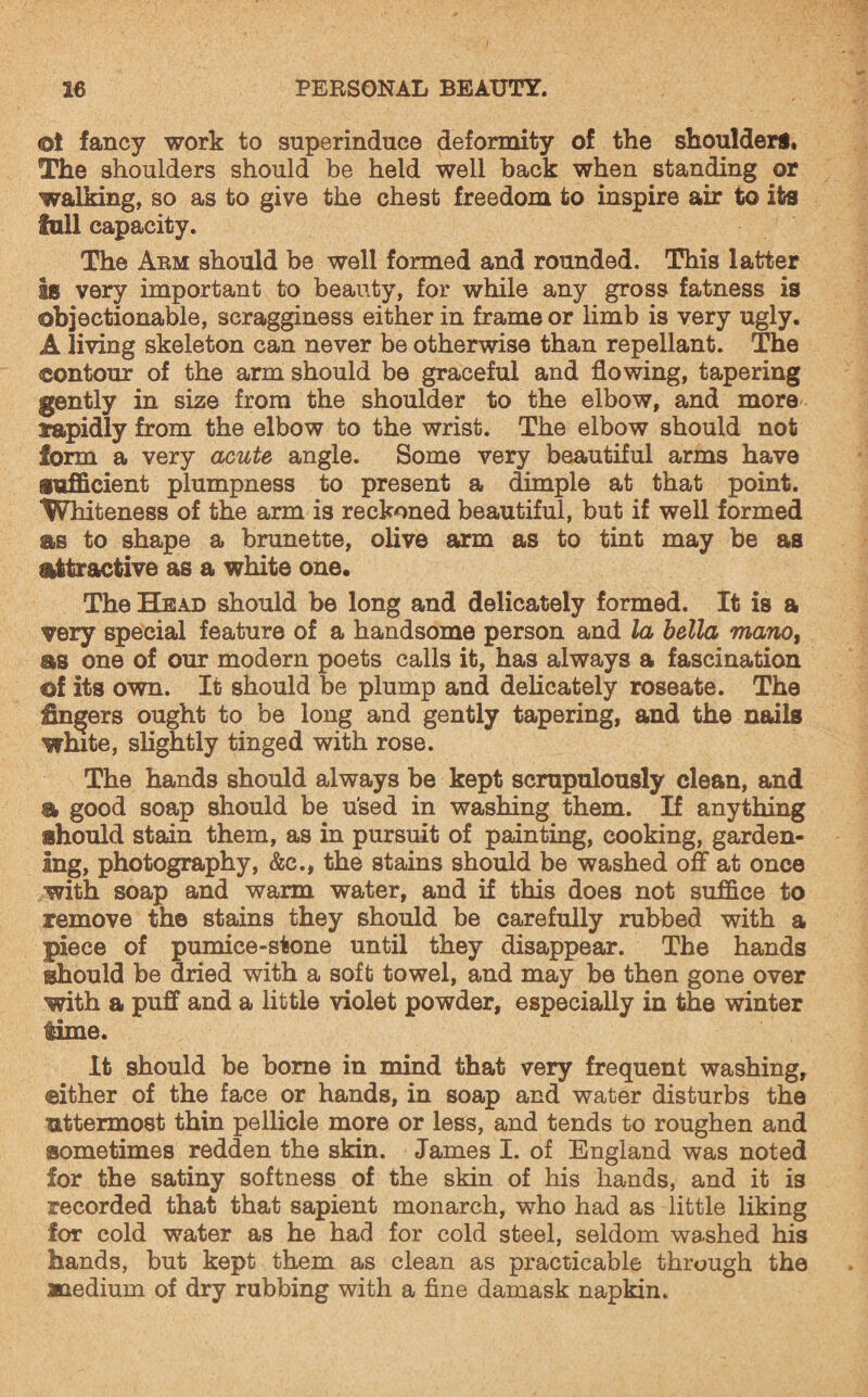 @t fancy work to superinduce deformity of the shoulders. The shoulders should be held well back when standing or walking, so as to give the chest freedom to inspire air to its full capacity. The Arm should be well formed and rounded. This latter is very important to beauty, for while any gross fatness is objectionable, scragginess either in frame or limb is very ugly. A living skeleton can never be otherwise than repellant. The contour of the arm should be graceful and flowing, tapering gently in size from the shoulder to the elbow, and more rapidly from the elbow to the wrist. The elbow should not form a very acute angle. Some very beautiful arms have sufficient plumpness to present a dimple at that point. Whiteness of the arm is reckoned beautiful, but if well formed as to shape a brunette, olive arm as to tint may be as attractive as a white one. The Head should be long and delicately formed. It is a very special feature of a handsome person and la bella mano, as one of our modern poets calls it, has always a fascination ©f its own. It should be plump and delicately roseate. The Ungers ought to be long and gently tapering, and the nails white, slightly tinged with rose. The hands should always be kept scrupulously clean, and a good soap should be used in washing them. If anything should stain them, as in pursuit of painting, cooking, garden¬ ing, photography, &c., the stains should be washed off at once with soap and warm water, and if this does not suffice to remove the stains they should be carefully rubbed with a piece of pumice-stone until they disappear. The hands should be dried with a soft towel, and may be then gone over with a puff and a little violet powder, especially in the winter lime. It should be borne in mind that very frequent washing, either of the face or hands, in soap and water disturbs the uttermost thin pellicle more or less, and tends to roughen and sometimes redden the skin. James I. of England was noted for the satiny softness of the skin of his hands, and it is recorded that that sapient monarch, who had as little liking for cold water as he had for cold steel, seldom washed his hands, but kept them as clean as practicable through the medium of dry rubbing with a fine damask napkin.
