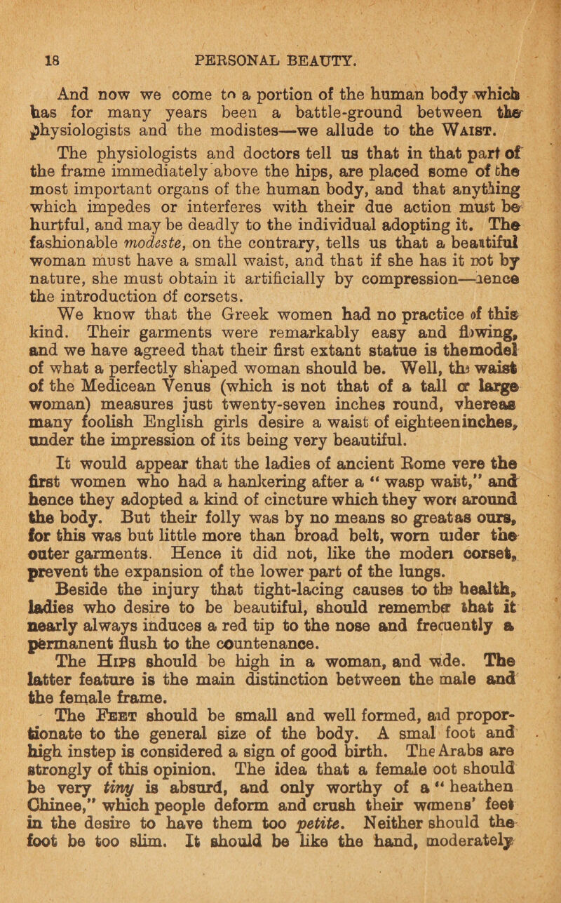 And now we come to a portion of the human body which has for many years been a battle-ground between the physiologists and the modistes—-we allude to the Waist. The physiologists and doctors tell us that in that part of the frame immediately above the hips, are placed some of the most important organs of the human body, and that anything which impedes or interferes with their due action must be hurtful, and may be deadly to the individual adopting it. The fashionable modeste, on the contrary, tells us that a beautiful woman must have a small waist, and that if she has it not by nature, she must obtain it artificially by compression—aenGe the introduction df corsets. We know that the Greek women had no practice of this kind. Their garments were remarkably easy and flawing, and we have agreed that their first extant statue is themodel of what a perfectly shaped woman should be. Well, th* waist of the Medicean Venus (which is not that of a tall or large woman) measures just twenty-seven inches round, vhereas many foolish English girls desire a waist of eighteen inches, under the impression of its being very beautiful. It would appear that the ladies of ancient Rome vere the first women who had a hankering after a “ wasp waist,” and hence they adopted a kind of cincture which they wor< around the body. But their folly was by no means so great as ours, for this was but little more than broad belt, worn uider the outer garments. Hence it did not, like the moden corset, prevent the expansion of the lower part of the lungs. Beside the injury that tight-lacing causes to tin health, ladies who desire to be beautiful, should remember that it nearly always induces a red tip to the nose and frecuently a permanent flush to the countenance. The Hips should be high in a woman, and wde. The latter feature is the main distinction between the male and the female frame. - The Feet should be small and well formed, aid propor¬ tionate to the general size of the body. A smal foot and high instep is considered a sign of good birth. The Arabs are strongly of this opinion. The idea that a female oot should be very tiny is absurd, and only worthy of a “ heathen Chinee,” which people deform and crush their womens’ feet in the desire to have them too petite. Neither should the foot be too slim. It should be like the hand, moderately