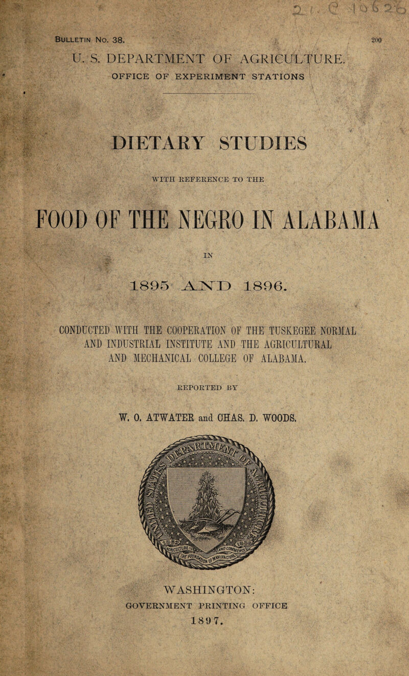 U. S. DEPARTMENT OF AGRICULTURE. OFFICE OF EXPERIMENT STATIONS DIETARY STUDIES WITH REFERENCE TO THE FOOD OF THE NEGRO IN ALABAMA 1895 1896. CONDUCTED WITH THE COOPERATION OP THE TUSKEGEE NORMAL AND INDUSTRIAL INSTITUTE AND THE AGRICULTURAL AND MECHANICAL COLLEGE OP ALABAMA. REPORTED BT W, 0. ATWATER and CHAS. D, WOODS. WASHINGTON: GOVERNMENT PRINTING OFFICE 1897.