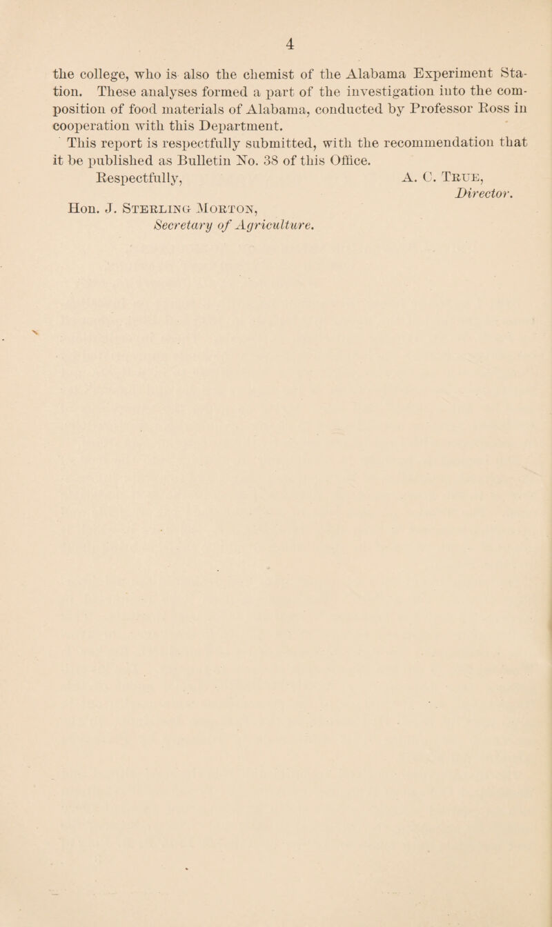 tlie college, who is also the chemist of the Alabama Experiment Sta¬ tion. These analyses formed a part of the investigation into the com¬ position of food materials of Alabama, conducted by Professor Ross in cooj)eration with this Department. This report is respectfully submitted, with the recommendation that it be published as Bulletin No. 38 of this Office. Respectfully, A. C. True, Director. Hon. J. Sterling Morton, Secretary of Agriculture.