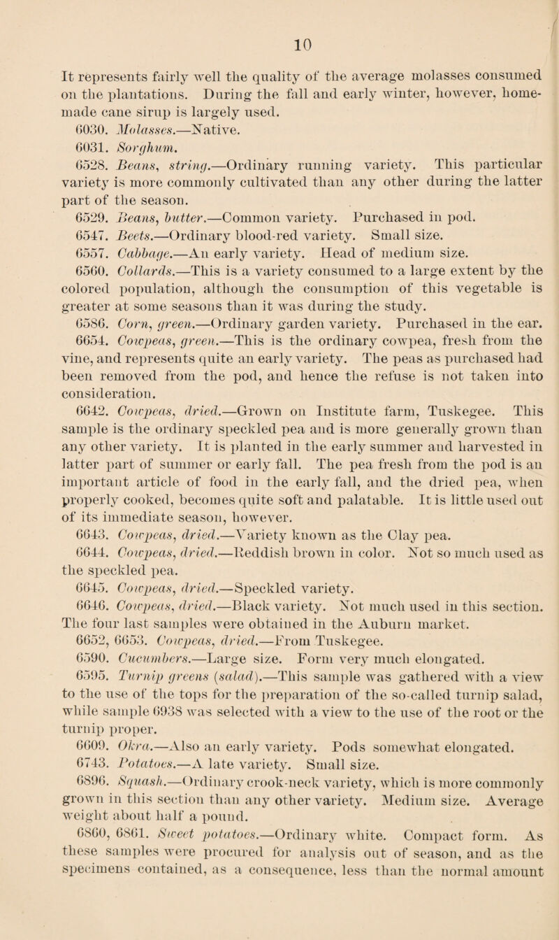 It represents fairly well tlie quality of tlie average molasses consumed on the plantations. During the fall and early winter, however, home¬ made cane sirup is largely used. G030. Molasses.—Native. 6031. Sorglinm. 6528. Beans, string.—Ordinary running variety. This particular variety is more commonly cultivated than any other during the latter part of the season. 6529. Beans, butter.—Common variety. Purchased in pod. 6547. Beets.—Ordinary blood-red variety. Small size. 6557. Cabbage.—An early variety. Head of medium size. 6560. Collards.—This is a variety consumed to a large extent by the colored population, although the consumption of this vegetable is greater at some seasons than it was during the study. 6586. Corn, green.—Ordinary garden variety. Purchased in the ear. 6654. Cowpeas, green.—This is the ordinary cowpea, fresh from the vine, and represents quite an early variety. The peas as purchased had been removed from the pod, and hence the refuse is not taken into consideration. 6642. Cowpeas, dried.—Grown on Institute farm, Tuskegee. This sample is the ordinary speckled pea and is more generally grown than any other variety. It is planted in the early summer and harvested in latter part of summer or early fall. The pea fresh from the pod is an important article of food in the early fall, and the dried pea, when properly cooked, becomes quite soft and palatable. It is little used out of its immediate season, however. 6643. Cowpeas, dried.—Variety known as the Clay pea. 6644. Coicpeas, dried.—Peddish brown in color. Not so much used as the speckled pea. 6645. Cowpeas, dried.—Speckled variety. 6646. Cowpeas, dried.—Black variety. Not much used in this section. The four last samples were obtained in the Auburn market. 6652, 6653. Coicpeas, dried.—From Tuskegee. 6590. Cucumbers.—Large size. Form very much elongated. 6595. Turnip greens (salad).—This sample was gathered with a view to the use of the tops for the preparation of the so-called turnip salad, while sample 6938 was selected with a view to the use of the root or the turnip proper. 6609. Okra.—Also an early variety. Pods somewhat elongated. 6743. Potatoes.—A late variety. Small size. 6896. Squash.—Ordinary crook-neck variety, which is more commonly grown in this section than any other variety. Medium size. Average weight about half a pound. 6860, 6861. Sweet potatoes.—Ordinary white. Compact form. As these samples were procured for analysis out of season, and as the specimens contained, as a consequence, less than the normal amount