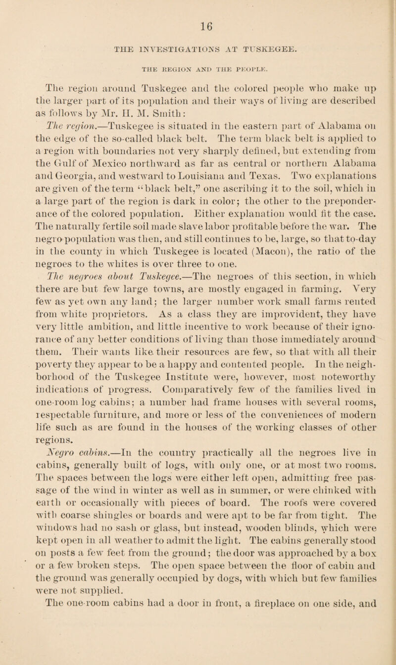 THE INVESTIGATIONS AT TUSKEGEE. THE REGION AND THE PEOPLE. The region around Tuskegee and the colored people who make up the larger part of its population and their Avays of living are described as follows by Mr. H. M. Smith: The region.—Tuskegee is situated in the eastern part of Alabama on the edge of the so-called black belt. The term black belt is applied to a region with boundaries not very sharply defined, but extending from the Gulf of Mexico northward as far as central or northern Alabama and Georgia, and westward to Louisiana and Texas. Two explanations are given of the term u black belt,” one ascribing it to the soil, which in a large part of the region is dark in color; the other to the preponder¬ ance of the colored population. Either explanation would fit the case. The naturally fertile soil made slave labor profitable before the Avar. The negro population Avas then, and still continues to be, large, so that to-day in the county in which Tuskegee is located (Macon), the ratio of the negroes to the whites is over three to one. The negroes about Tuskegee.—The negroes of this section, in which there are but few large towns, are mostly engaged in farming. Very few as yet own any land; the larger number work small farms rented from white proprietors. As a class they are improvident, they have very little ambition, and little incentive to work because of their igno¬ rance of any better conditions of living than those immediately around them. Their wants like their resources are few, so that with all their poverty they appear to be a happy and contented people. In the neigh¬ borhood of the Tuskegee Institute were, however, most noteworthy indications of progress. Comparatively few of the families lived in one-room log cabins; a number had frame houses with several rooms, respectable furniture, and more or less of the conveniences of modern life such as are found in the houses of the working classes of other regions. Negro cabins.—In the country practically all the negroes live in cabins, generally built of logs, with only one, or at most two rooms. The sjiaces between the logs were either left open, admitting free pas¬ sage of the wind in Avinter as well as in summer, or were chinked with earth or occasionally with pieces of board. The roofs were covered with coarse shingles or boards and were apt to be far from tight. The windows had no sash or glass, but instead, wooden blinds, which were kept open in all weather to admit the light. The cabins generally stood on posts a few feet from the ground; the door was approached by a box or a few broken steps. The open space betAveen the floor of cabin and the ground was generally occupied by dogs, with which but few families were not supplied. The one-room cabins had a door in front, a fireplace on one side, and