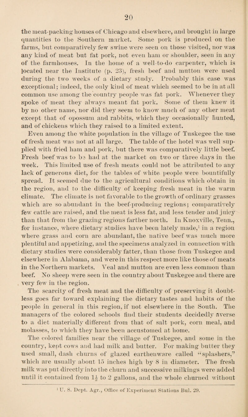 the meat-packing houses of Chicago and elsewhere, and brought in large quantities to the Southern market. Some pork is produced on the farms, but comparatively few swine were seen on those visited, nor was any kind of meat but fat pork, not even ham or shoulder, seen in any of the farmhouses. In the home of a well-to-do carpenter, which is located near the Institute (p. 23), fresh beef and mutton were used during the two weeks of a dietary study. Probably this case was exceptional; indeed, the only kind of meat which seemed to be in at all common use among the country people was fat pork. Whenever they spoke of meat they always meant fat pork. Some of them knew it by no other name, nor did they seem to know much of any other meat except that of opossum and rabbits, which they occasionally hunted, and of chickens which they raised to a limited extent. Even among the white population in the village of Tuskegee the use of fresh meat was not at all large. The table of the hotel was well sup¬ plied with fried ham and pork, but there was comparatively little beef. Fresh beef was to be had at the market on two or three days in the Aveek. This limited use of fresh meats could not be attributed to any lack of generous diet, for the tables of white- people were bountifully spread. It seemed due to the agricultural conditions which obtain in the region, and to the difficulty of keeping fresh meat in the warm climate. The climate is not favorable to the growth of ordinary grasses which are so abundant in the beef-producing regions; comparatively fetv cattle are raised, and the meat is less fat, and less tender and juicy than that from the grazing regions farther north. In Knoxville, Tenn., for instance, where dietary studies have been lately made,1 in a region where grass and corn are abundant, the native beef was much more plentiful and appetizing, and the specimens analyzed in connection with dietary studies were considerably fatter, than those from Tuskegee and elsewhere in Alabama, and were in this respect more like those of meats in the Northern markets. Yeal and mutton are even less common than beef. Ko sheep were seen in the country about Tuskegee and there are very few in the region. The scarcity of fresh meat and the difficulty of preserving it doubt¬ less goes far toward explaining the dietary tastes and habits of the people in general in this region, if not elsewhere in the South. The managers of the colored schools find their students decidedly averse to a diet materially different from that of salt pork, corn meal, and molasses, to which they have been accustomed at home. The colored families near the village of Tuskegee, and some in the country, kept cows and had milk and butter. For making butter they used small, dash churns of glazed earthenware called “splashers/7 which are usually about 15 inches high by 8 in diameter. The fresh milk was put directly into the churn and successive milkings were added until it contained from 1J to 2 gallons, and the whole churned without 1 U. S. Dept. Agr.; Office of Experiment Stations Bui. 29.