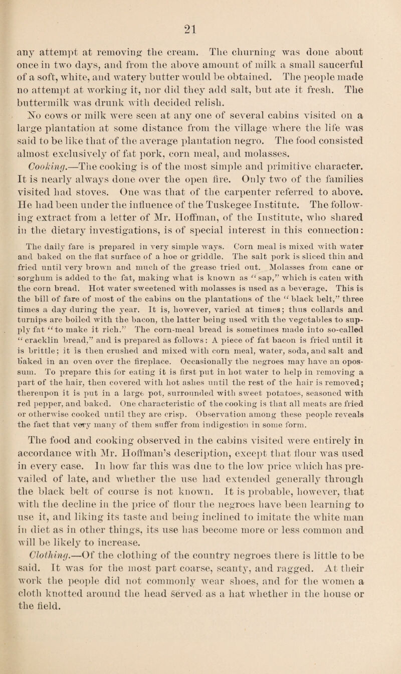 any attempt at removing the cream. The churning was done about once in two days, and from the above amount of milk a small saucerful of a soft, white, and watery butter would be obtained. The people made no attempt at working it, nor did they add salt, but ate it fresh. The buttermilk was drunk with decided relish. ISTo cows or milk were seen at any one of several cabins visited on a large plantation at some distance from the village where the life was said to be like that of the average plantation negro. The food consisted almost exclusively of fat pork, corn meal, and molasses. Cooking.—The cooking is of the most simple and primitive character. It is nearly always done over the open fire. Only two of the families visited had stoves. One was that of the carpenter referred to above. He had been under the influence of the Tuskegee Institute. The follow¬ ing extract from a letter of Mr. Hoffman, of the Institute, who shared in the dietary investigations, is of special interest in this connection: The daily fare is prepared in very simple ways. Corn meal is mixed with water and baked on the flat surface of a hoe or griddle. The salt pork is sliced thin and fried until very brown and much of the grease tried out. Molasses from cane or sorghum is added to the fat, making what is known as ffsap,” which is eaten with the corn bread. Hot water sweetened with molasses is used as a beverage. This is the bill of fare of most of the cabins on the plantations of the u black belt,” three times a day during the year. It is, however, varied at times; thus collards and turnips are boiled with the bacon, the latter being used with the vegetables to sup¬ ply fat “to make it rich.” The corn-meal bread is sometimes made into so-called “ cracklin bread,” and is prepared as follows: A piece of fat bacon is fried until it is brittle; it is then crushed and mixed with corn meal, water, soda, and salt and flaked in an oven over the fireplace. Occasionally the negroes may have an opos¬ sum. To prepare this for eating it is first put in hot water to help in removing a part of the hair, then covered with hot ashes until the rest of the hair is removed; thereupon it is put in a large pot, surrounded with sweet potatoes, seasoned with red pepper, and baked. One characteristic of the cooking is that all meats are fried or otherwise cooked until they are crisp. Observation among these people reveals the fact that very many of them suffer from indigestion in some form. The food and cooking observed in the cabins visited were entirely in accordance with Mr. Hoffman’s description, except that flour was used in every case. In how far this tvas due to the low price which has pre¬ vailed of late, and whether the use had extended generally through the black belt of course is not known. It is probable, however, that with the decline in the price of flour the negroes have been learning to use it, and liking its taste and being inclined to imitate the white man in diet as in other things, its use has become more or less common and will be likely to increase. Clothing.—Of the clothing of the country negroes there is little to be said. It was for the most part coarse, scanty, and ragged. At their work the people did not commonly wear shoes, and for the women a cloth knotted around the head served as a hat whether in the house or the field.