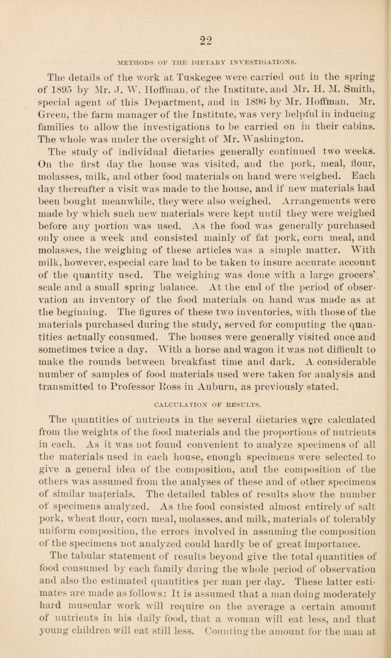 99 METHODS OF THE DIETARY INVESTIGATIONS. Tlie details of tlie work at Tuskegee were carried out in the spring of 1895 by Mr. J. W. Hoffman, of the Institute, and Mr. H. M. Smith, special agent of this Department, and in 1896 by Mr. Hoffman. Mr. Green, the farm manager of the Institute, was very helpful in inducing families to allow the investigations to be carried on in their cabins. The whole was under the oversight of Mr. Washington. The study of individual dietaries generally continued two weeks. On the first day the house was visited, and the pork, meal, flour, molasses, milk, and other food materials on hand were weighed. Each day thereafter a visit was made to the house, and if new materials had been bought meanwhile, they were also weighed. Arrangements were made by which such new materials were kept until they were weighed before any portion was used. As the food was generally purchased only once a week and consisted mainly of fat pork, corn meal, and molasses, the weighing of these articles was a simple matter. With milk, however, especial care had to be taken to insure accurate account of the quantity used. The weighing was done with a large grocers’, scale and a small spring balance. At the end of the period of obser¬ vation an inventory of the food materials on hand was made as at the beginning. The figures of these two inventories, with those of the materials purchased during the study, served for computing the quan¬ tities actually consumed. The houses were generally visited once and sometimes twice a day. With a horse and wagon it was not difficult to make the rounds between breakfast time and dark. A considerable number of samples of food materials used were taken for analysis and transmitted to Professor Boss in Auburn, as previously stated. CALCULATION OF RESULTS. The quantities of nutrients in the several dietaries were calculated from the weights of the food materials and the proportions of nutrients in each. As it was not found convenient to analyze specimens of all the materials used in each house, enough specimens were selected to give a general idea of the composition, and the composition of the others was assumed from the analyses of these and of other specimens of similar materials. The detailed tables of results sliowr the number of specimens analyzed. As the food consisted almost entirely of salt pork, wheat flour, corn meal, molasses, and milk, materials of tolerably uniform composition, the errors involved in assuming the composition of the specimens not analyzed could hardly be of great importance. The tabular statement of results beyond give the total quantities of food consumed by each family during the whole period of observation and also the estimated quantities per man per day. These latter esti¬ mates are made as follows: It is assumed that a man doing moderately hard muscular work will require on the average a certain amount of nutrients in his daily food, that a woman will eat less, and that young children will eat still less. Counting the amount for the man at