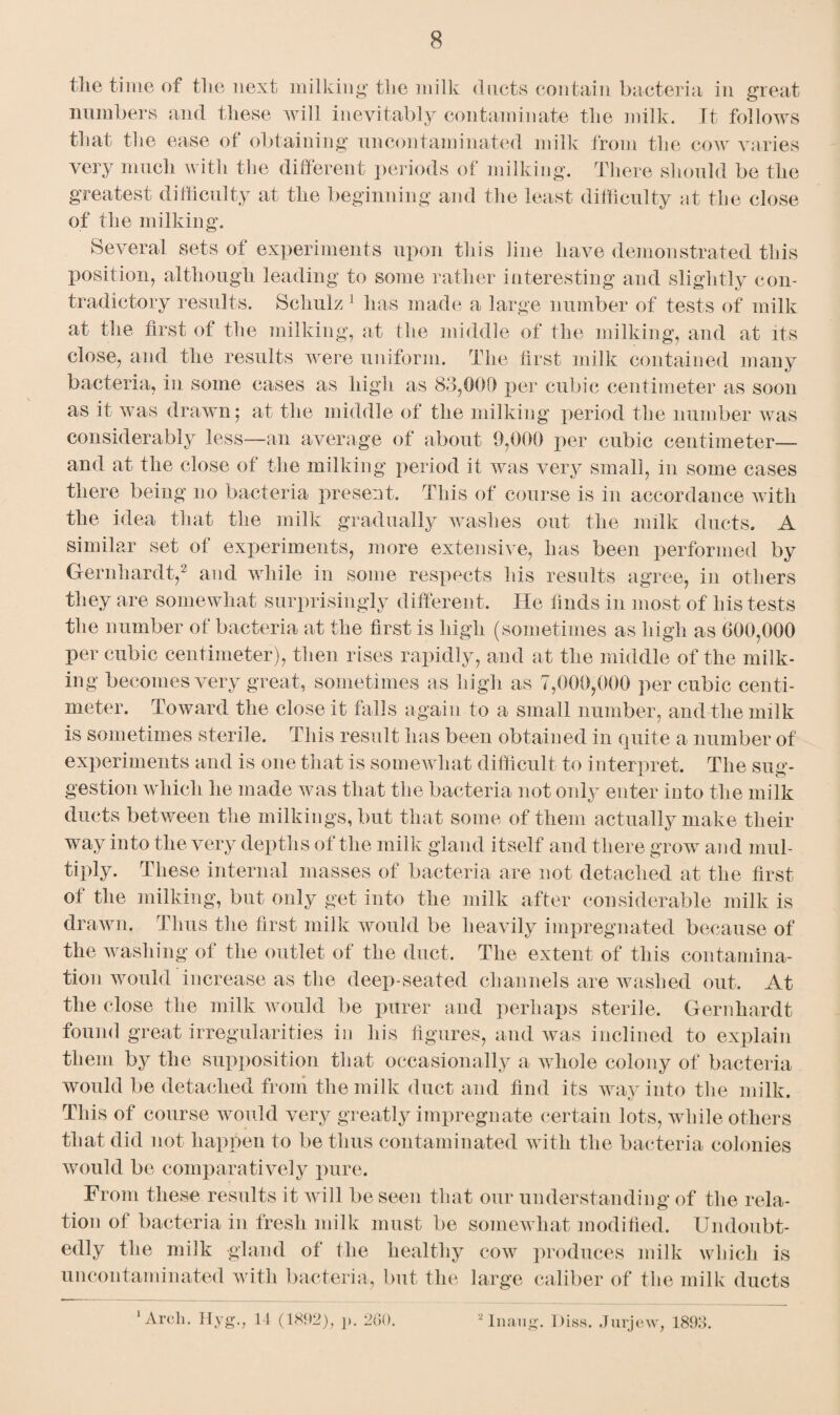 the time of the next milking the milk ducts contain bacteria in great numbers and these will inevitably contaminate the milk. It follows that the ease of obtaining nncontaminated milk from the cow varies very much with the different periods of milking. There should be the greatest difficulty at the beginning and the least difficulty at the close of the milking. Several sets of experiments upon this line have demonstrated this position, although leading to some rather interesting and slightly con¬ tradictory results. Schulz 1 has made a large number of tests of milk at the first of the milking, at the middle of the milking, and at its close, and the results were uniform. The first milk contained many bacteria, in some cases as high as 83,000 per cubic centimeter as soon as it was drawn; at the middle of the milking period the number Avas considerably less—an average of about 9,000 per cubic centimeter— and at the close of the milking period it was very small, in some cases there being no bacteria present. This of course is in accordance with the idea that the milk gradually Avashes out the milk ducts. A similar set of experiments, more extensive, has been performed by Gernhardt,2 and while in some respects his results agree, in others they are someAvhat surprisingly different. He finds in most of his tests the number of bacteria at the first is high (sometimes as high as 600,000 per cubic centimeter), then rises rapidly, and at the middle of the milk¬ ing becomes very great, sometimes as high as 7,000,000 per cubic centi¬ meter. ToAvard the close it falls again to a small number, and the milk is sometimes sterile. This result has been obtained in quite a number of experiments and is one that is someAvhat difficult to interpret. The sug¬ gestion which he made was that the bacteria not only enter into the milk ducts between the milkings, but that some of them actually make their way into the very depths of the milk gland itself and there grow and mul¬ tiply. These internal masses of bacteria are not detached at the first of the milking, but only get into the milk after considerable milk is drawn. Thus the first milk would be heavily impregnated because of the washing of the outlet of the duct. The extent of this contamina¬ tion would increase as the deep-seated channels are washed out. At the close the milk would be purer and perhaps sterile. Gernhardt found great irregularities in his figures, and Avas inclined to explain them by the supposition that occasionally a whole colony of bacteria would be detached from the milk duct and find its way into the milk. This of course would very greatly impregnate certain lots, while others that did not happen to be thus contaminated with the bacteria colonies would be comparatively pure. From these results it will be seen that our understanding of the rela¬ tion of bacteria in fresh milk must be somewhat modified. Undoubt¬ edly the milk gland of the healthy coav produces milk Avliich is uncontaminated with bacteria, but the large caliber of the milk ducts