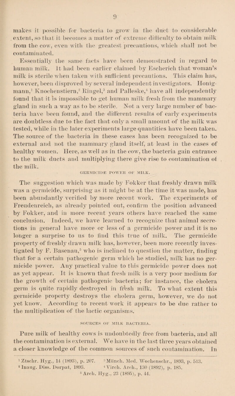 makes it possible for bacteria to grow in the duct to considerable . extent, so that it becomes a matter of extreme difficulty to obtain milk from the cow. even with the greatest precautions, which shall not be contaminated. Essentially the same facts have been demonstrated in regard to human milk. It had been earlier claimed by Escherich that woman’s milk is sterile when taken with sufficient precautions. This claim has, however, been disproved by several independent investigators. Honig- mann.1 Knochenstiern,2 Iiingel,3 and Palleske,4 have all independently found that it is impossible to get human milk fresh from the mammary gland in such a way as to be sterile. Not a very large number of bac¬ teria have been found, and the different results of early experiments are doubtless due to the fact that only a small amount of the milk was tested, while in the later experiments large quantities have been taken. The source of the bacteria in these cases has been recognized to be external and not the mammary gland itself, at least in the cases of healthy women. Here, as well as in the cow, the bacteria gain entrance to the milk ducts and multiplying there give rise to contamination of the milk. GERMICIDE POWER OF MILK. The suggestion which was made by Fokker that freshly drawn milk was a germicide, surprising as it might be at the time it was made, has been abundantly verified by more recent work. The experiments of Ereudenreich, as already pointed out, confirm the position advanced by Fokker, and in more recent years others have reached the same conclusion. Indeed, we have learned to recognize that animal secre¬ tions in general have more or less of a germicide power and it is no longer a surprise to us to find this true of milk. The germicide property of freshly drawn milk has, however, been more recently inves¬ tigated by E. Basenau,5 who is inclined to question the matter, finding that for a certain pathogenic germ which he studied, milk has no ger¬ micide power. Any practical value to this germicide power does not as yet appear. It is known that fresh milk is a very poor medium for the growth of certain pathogenic bacteria; for instance, the cholera germ is quite rapidly destroyed in fresh milk. To what extent this germicide property destroys the cholera germ, however, we do not yet know. According to recent work it appears to be due rather to the multiplication of the lactic organisms. SOURCES OF MILK BACTERIA. Pure milk of healthy cows is undoubtedly free from bacteria, and all the contamination is external. We have in the last three years obtained a closer knowledge of the common sources of such contamination. In 1 Ztsclir. Hyg., 14 (1893), p. 207. 3 Munch. Med. Wochensclir., 1893, p. 513. 2 Inaug. Diss. Dorpat, 1893. 4 Virch. Arch., 130 (1892), p. 185. 6 Arch. Hyg., 23 (1895), p. 44.