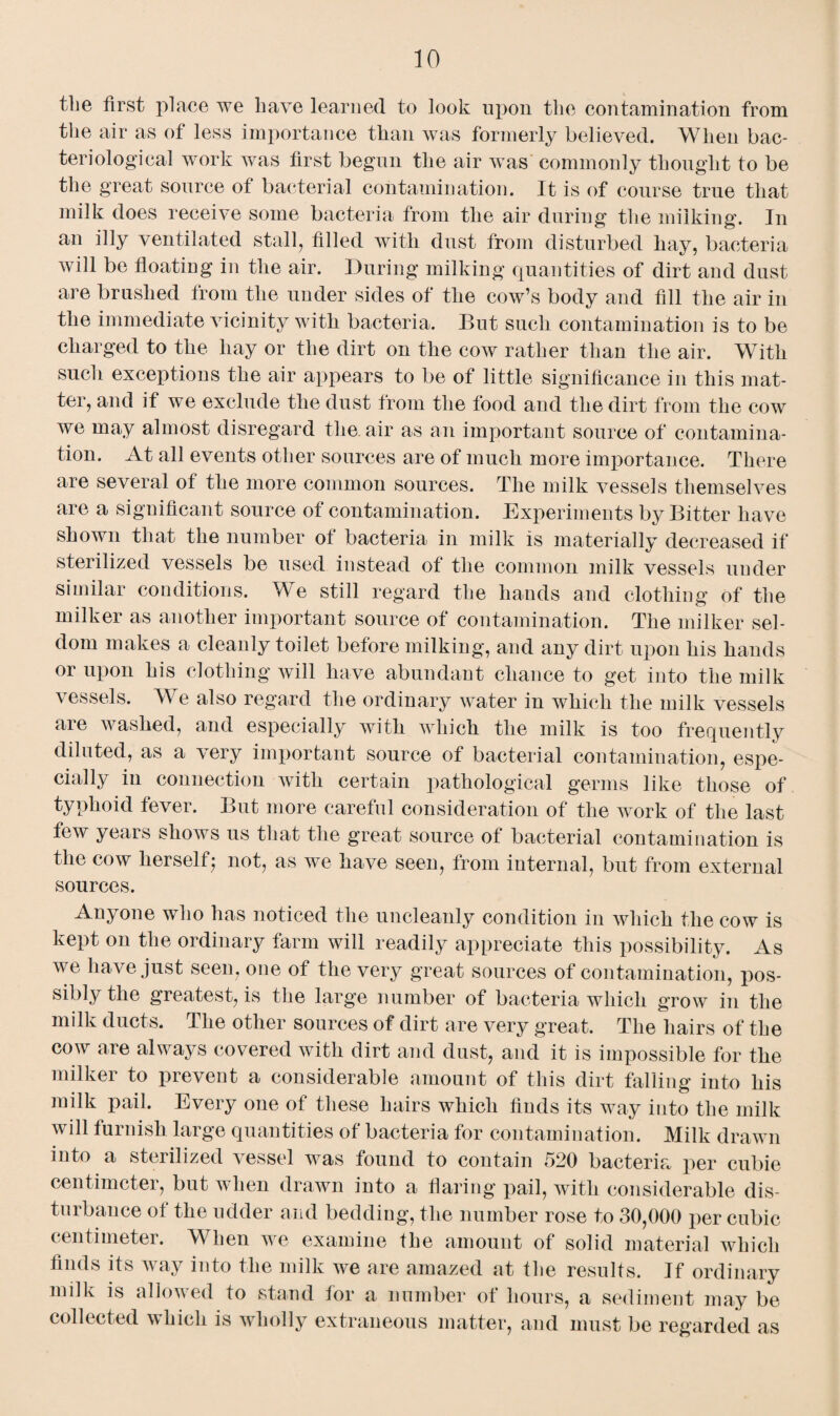 the first place we have learned to look upon the contamination from the air as of less importance than was formerly believed. When bac¬ teriological work was first begun the air was commonly thought to be the great source of bacterial contamination. It is of course true that milk does receive some bacteria from the air during the milking. In an illy ventilated stall, filled with dust from disturbed hay, bacteria will be floating in the air. During milking quantities of dirt and dust are brushed from the under sides of the cow’s body and fill the air in the immediate vicinity with bacteria. But such contamination is to be charged to the hay or the dirt on the cow rather than the air. With such exceptions the air appears to be of little significance in this mat¬ ter, and if we exclude the dust from the food and the dirt from the cow we may almost disregard the. air as an important source of contamina¬ tion. At all events other sources are of much more importance. There are several of the more common sources. The milk vessels themselves are a significant source of contamination. Experiments by Bitter have shown that the number of bacteria in milk is materially decreased if sterilized vessels be used instead of the common milk vessels under similar conditions. We still regard the hands and clothing of the milker as another important source of contamination. The milker sel¬ dom makes a cleanly toilet before milking, and any dirt upon his hands or upon his clothing will have abundant chance to get into the milk vessels. We also regard the ordinary water in which the milk vessels are washed, and especially with which the milk is too frequently diluted, as a very important source of bacterial contamination, espe¬ cially in connection with certain pathological germs like those of typhoid fever. But more careful consideration of the work of the last few years shows us that the great source ot bacterial contamination is the cow herself- not, as we have seen, from internal, but from external sources. Anyone who has noticed the uncleanly condition in which the cow is kept on the ordinary farm will readily appreciate this possibility. As we have just seen, one of the very great sources of contamination, pos¬ sibly the greatest, is the large number of bacteria which grow in the milk ducts. The other sources of dirt are very great. The hairs of the cow are always covered with dirt and dust, and it is impossible for the milker to prevent a considerable amount of this dirt falling into his milk pail. Every one of these hairs which finds its way into the milk will furnish large quantities of bacteria for contamination. Milk drawn into a sterilized vessel was found to contain 520 bacteria per cubie centimeter, but when drawn into a flaring pail, with considerable dis¬ turbance of the udder and bedding, the number rose to 30,000 per cubic centimeter. When we examine the amount of solid material which finds its way into the milk we are amazed at the results. If ordinary milk is allowed to stand for a number of hours, a sediment may be collected which is wholly extraneous matter, and must be regarded as