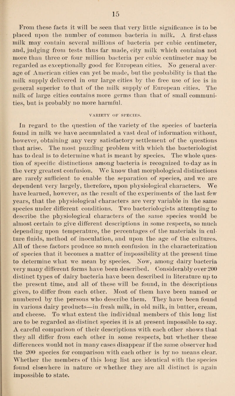 From these faets it will he seen that very little significance is to be placed upon the number of common bacteria in milk. A first-class milk may contain several millions of bacteria per cubic centimeter, and, judging from tests thus far made, city milk which contains not more than three or four million bacteria per cubic centimeter may be regarded as exceptionally good for European cities. No general aver¬ age of American cities can yet be made, but the probability is that the milk supply delivered in our large cities by the free use of ice is in general superior to that of the milk supply of European cities. The milk of large cities contains more germs than that of small communi¬ ties, but is probably no more harmful. VARIETY OF SPECIES. In regard to the question of the variety of the species of bacteria found in milk we have accumulated a vast deal of information without, however, obtaining any very satisfactory settlement of the questions that arise. The most puzzling problem with which the bacteriologist has to deal is to determine what is meant by species. The whole ques¬ tion of specific distinctions among bacteria is recognized to-day as in the very greatest confusion. We know that morphological distinctions are rarely sufficient to enable the separation of species, and we are dependent very largely, therefore, upon physiological characters. We have learned, however, as the result of the experiments of the last few years, that the physiological characters are very variable in the same species under different conditions. Two bacteriologists attempting to describe the physiological characters of the same species would be almost certain to give different descriptions in some respects, so much depending upon temperature, the percentages of the materials in cul¬ ture fluids, method of inoculation, and upon the age of the cultures. All of these factors produce so much confusion in the characterization of species that it becomes a matter of impossibility at the present time to determine what we mean by species. Now, among dairy bacteria very many different forms have been described. Considerably over 200 distinct types of dairy bacteria have been described in literature up to the present time, and all of these will be found, in the descriptions given, to differ from each other. Most of them have been named or numbered by the persons who describe them. They have been found in various dairy products—in fresh milk, in old milk, in butter, cream, and cheese. To what extent the individual members of this long list are to be regarded as distinct species it is at present impossible to say. A careful comparison of their descriptions with each other shows that they all differ from each other in some respects, but whether these differences would not in many cases disappear if the same observer had the 200 species for comparison with each other is by no means clear. Whether the members of this long list are identical with the species found elsewhere in nature or whether they are all distinct is again impossible to state.