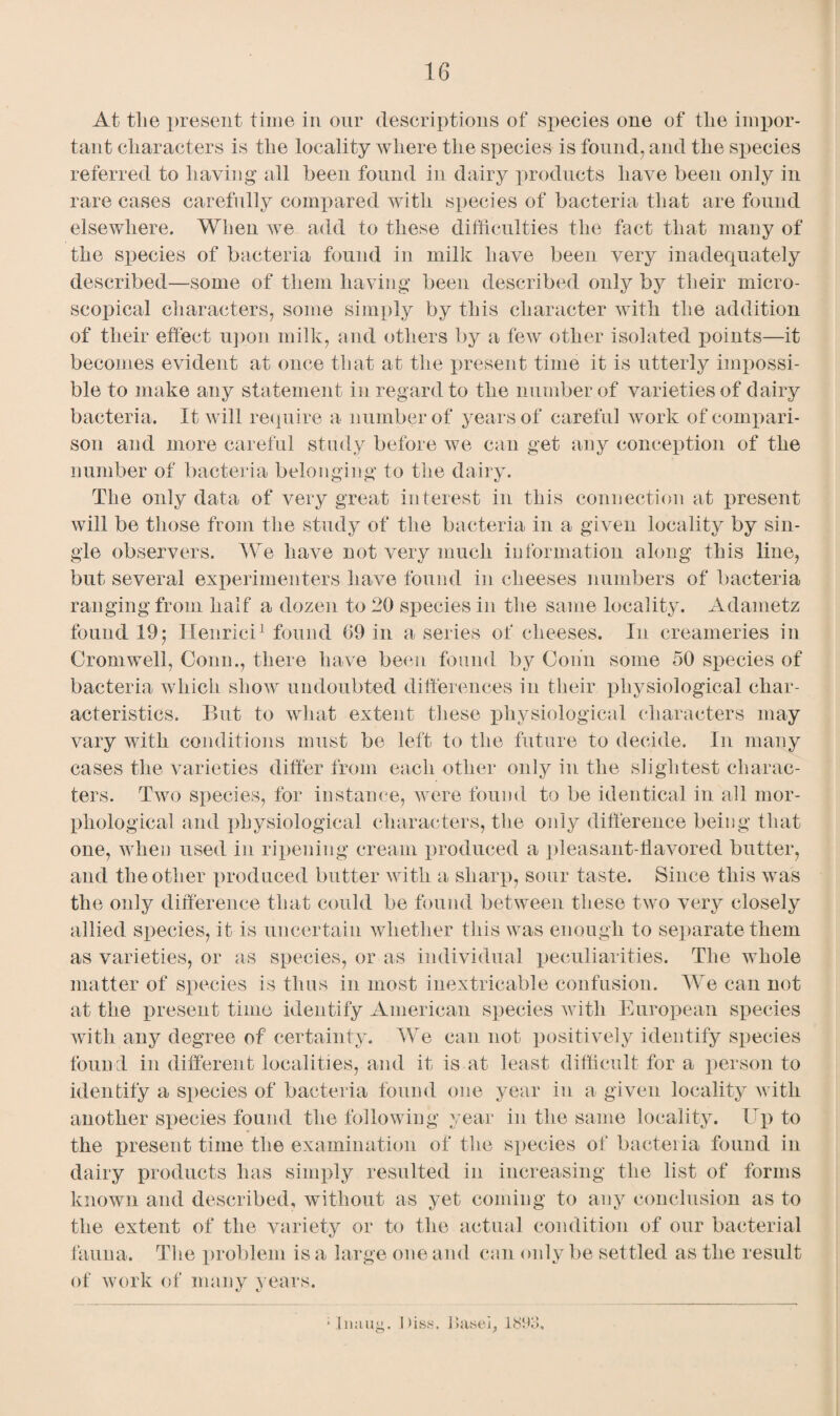 At the present time in our descriptions of species one of tlie impor¬ tant characters is the locality where the species is found, and the species referred to haying all been found in dairy products have been only in rare cases carefully compared with species of bacteria that are found elsewhere. When we add to these difficulties the fact that many of the species of bacteria found in milk have been very inadequately described—some of them having been described only by their micro¬ scopical characters, some simply by this character with the addition of their effect upon milk, and others by a few other isolated points—it becomes evident at once that at the present time it is utterly impossi¬ ble to make any statement in regard to the number of varieties of dairy bacteria. It will require a number of years of careful work of compari¬ son and more careful study before we can get any conception of the number of bacteria belonging to the dairy. The only data of very great interest in this connection at present will be those from the study of the bacteria in a given locality by sin¬ gle observers. We have not very much information along this line, but several experimenters have found in cheeses numbers of bacteria ranging from half a dozen to 20 species in the same locality. Adametz found 19; Henrici1 found 09 in a series of cheeses. In creameries in Cromwell, Conn., there have been found by Conn some 50 species of bacteria which show undoubted differences in their physiological char¬ acteristics. But to what extent these physiological characters may vary with conditions must be left to the future to decide. In many cases the varieties differ from each other only in the slightest charac¬ ters. Two species, for instance, were found to be identical in all mor¬ phological and physiological characters, the only difference being that one, when used in ripening cream produced a pleasant-flavored butter, and the other produced butter with a sharp, sour taste. Since this was the only difference that could be found between these two very closely allied species, it is uncertain whether this was enough to separate them as varieties, or as species, or as individual peculiarities. The whole matter of species is thus in most inextricable confusion. We can not at the present time identify American species with European species with any degree of certainty. We can not positively identify species found in different localities, and it is at least difficult for a person to identify a species of bacteria found one year in a given locality Avith another species found the following year in the same locality. Up to the present time the examination of the species of bacteiia found in dairy products has simply resulted in increasing the list of forms known and described, without as yet coming to any conclusion as to the extent of the variety or to the actual condition of our bacterial fauna. The problem is a large one and can only be settled as the result of work of many years. ‘lining. Diss. J>aseb 1893,