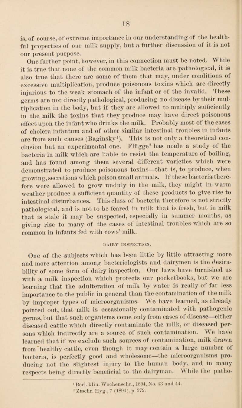 is, of course, of extreme importance in our understanding of the health¬ ful properties of our milk supply, but a further discussion of it is not our present purpose. One further point, however, in this connection must be noted. While it is true that none of the common milk bacteria are pathological, it is also true that there are some of them that may, under conditions of excessive multiplication, produce poisonous toxins which are directly injurious to the weak stomach of the infant or of the invalid. These germs are not directly pathological, producing no disease by their mul¬ tiplication in the body, but if they are allowed to multiply sufficiently in the milk the toxins that they produce may have direct poisonous effect upon the infant who drinks the milk. Probably most of the cases of cholera infantum and of other similar intestinal troubles in infants are from such causes (Baginsky1). This is not only a theoretical con¬ clusion but an experimental one. Fliigge2 has made a study of the bacteria in milk which are liable to resist the temperature of boiling, and has found among them several different varieties which were demonstrated to produce poisonous toxins—that is, to produce, when growing, secretions which poison small animals. If these bacteria there¬ fore were allowed to grow unduly in the milk, they might in warm weather produce a sufficient quantity of these products to give rise to intestinal disturbances. This class of bacteria therefore is not strictly pathological, and is not to be feared in milk that is fresh, but in milk that is stale it may be suspected, especially in summer months, as giving rise to many of the cases of intestinal troubles which are so common in infants fed with cows’ milk. DAIRY INSPECTION. One of the subjects which has been little by little attracting more and more attention among bacteriologists and dairymen is the desira¬ bility of some form of dairy inspection. Our laws have furnished us with a milk inspection which protects our pocketbooks, but we are learning that the adulteration of milk by water is really of far less importance to the public in general than the contamination of the milk by improper types of microorganisms. We have learned, as already pointed out, that milk is occasionally contaminated with pathogenic germs, but that such organisms come only from cases of disease—either diseased cattle which directly contaminate the milk, or diseased per¬ sons which indirectly are a source of such contamination. TV e have learned that if we exclude such sources of contamination, milk drawn from'healthy cattle, even though it may contain a large number of bacteria, is perfectly good and wholesome—the microorganisms pro¬ ducing not the slightest injury to the human body, and in many respects being directly beneficial to the dairyman. TV hile the patho- 1 Bert. klin. Wocliensclir., 1894, No. 43 and 44. 2 Ztschr. Hvg., 7 (1894), p. 272.