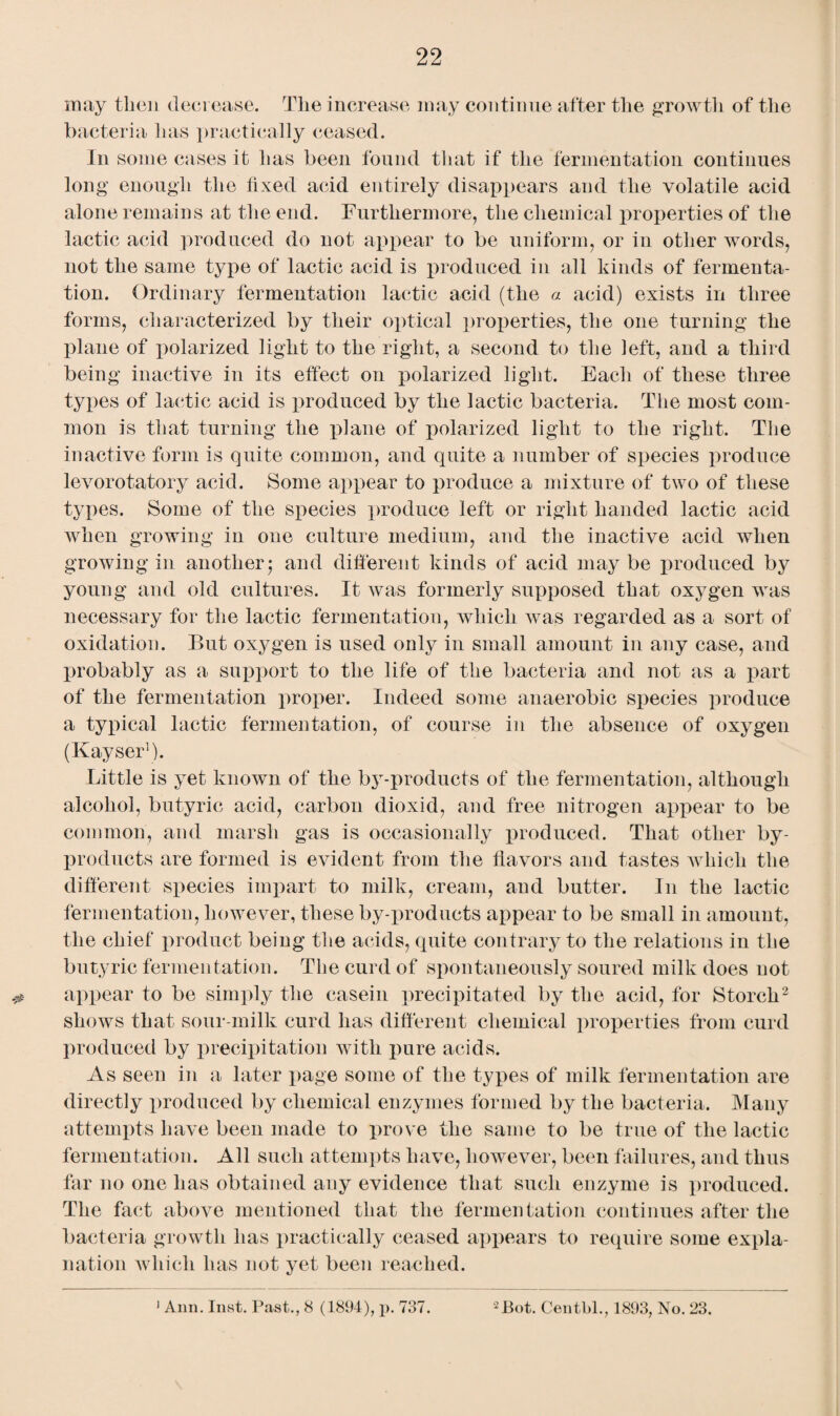 may then decrease. The increase may continue after the growth of the bacteria has practically ceased. In some cases it lias been found that if the fermentation continues long enough the fixed acid entirely disappears and the volatile acid alone remains at the end. Furthermore, the chemical properties of the lactic acid produced do not appear to be uniform, or in other words, not the same type of lactic acid is produced in all kinds of fermenta¬ tion. Ordinary fermentation lactic acid (the a acid) exists in three forms, characterized by their optical properties, the one turning the plane of polarized light to the right, a second to the left, and a third being inactive in its effect on polarized light. Each of these three types of lactic acid is produced by the lactic bacteria. The most com¬ mon is that turning the plane of polarized light to the right. The inactive form is quite common, and quite a number of species produce levorotatory acid. Some appear to produce a mixture of two of these types. Some of the species produce left or right handed lactic acid when growing in one culture medium, and the inactive acid when growing in another* and different kinds of acid maybe produced by young and old cultures. It was formerly supposed that oxygen was necessary for the lactic fermentation, which was regarded as a sort of oxidation. But oxygen is used only in small amount in any case, and probably as a support to the life of the bacteria and not as a part of the fermentation proper. Indeed some anaerobic species produce a typical lactic fermentation, of course in the absence of oxygen (Kayser). Little is yet known of the by-products of the fermentation, although alcohol, butyric acid, carbon dioxid, and free nitrogen appear to be common, and marsh gas is occasionally produced. That other by¬ products are formed is evident from the flavors and tastes which the different species impart to milk, cream, and butter. In the lactic fermentation, however, these by-products appear to be small in amount, the chief product being the acids, quite contrary to the relations in the butyric fermentation. The curd of spontaneously soured milk does not appear to be simply the casein precipitated by the acid, for Storch2 shows that sour-milk curd has different chemical properties from curd produced by precipitation with pure acids. As seen in a later page some of the types of milk fermentation are directly produced by chemical enzymes formed by the bacteria. Many attempts have been made to prove the same to be true of the lactic fermentation. All such attempts have, however, been failures, and thus far no one has obtained any evidence that such enzyme is produced. The fact above mentioned that the fermentation continues after the bacteria growth has practically ceased appears to require some expla¬ nation which has not yet been reached.