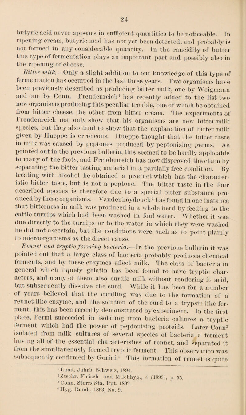 butyric acid never appears in sufficient quantities to be noticeable. In ripening cream, butyric acid has not yet been detected, and probably is not formed in any considerable quantity. In the rancidity of butter this type of fermentation plays an important part and possibly also in the ripening of cheese. Bitter milk.—Only a slight addition to our knowledge of this type of fermentation has occurred in the last three years. Two organisms have been previously described as producing bitter milk, one by Weigmann and one by Conn. Freudenreick1 has recently added to the list two new organisms producing this peculiar trouble, one of which he obtained from bitter cheese, the other from bitter cream. The experiments of Freudenreich not only show that his organisms are new bitter-milk species, but they also tend to show that the explanation of bitter milk given by Hueppe is erroneous. Hueppe thought that the bitter taste in milk was caused by peptones produced by peptonizing germs. As pointed out in the previous bulletin, this seemed to be hardly applicable to many ot the facts, and Freudenreich has now disproved the claim by separating the bitter tasting material in a partially free condition. By treating with alcohol he obtained a product which has the character¬ istic bittei taste, but is not a peptone. The bitter taste in the four described species is therefore due to a special bitter substance pro¬ duced by these organisms. Vandenlioydonck2 has found in one instance that bitterness in milk was produced in a whole herd by feeding to the cattle turnips which had been washed in foul water. Whether it was due directly to the turnips or to the water in which they were washed he did not ascertain, but the conditions were such as to point plainly to microorganisms as the direct cause. Rennet and tryptic forming bacteria.—In the previous bulletin it was pointed out that a large class of bacteria probably produces chemical ferments, and by these enzymes affect milk. The class of bacteria in general which liquefy gelatin lias been found to have tryptic char¬ acters, and many of them also curdle milk without rendering it acid, but subsequently dissolve the curd. While it has been for a number of years believed that the curdling was due to the formation of a rennet-like enzyme, and the solution of the curd to a trypsin-like fer¬ ment, this has been recently demonstrated by experiment. In the first place, Fermi succeeded in isolating from bacteria cultures a tryptic ferment which had the power of peptonizing proteids. Later Conn3 4 isolated fiom milk cultures of several species of bacteria a ferment having all of the essential characteristics of rennet, and separated it from the simultaneously formed tryptic ferment. This observation was subsequently confirmed by Gorinid This formation of rennet is quite 1 Land. Jalirb. Schweiz, 1894. 2Ztschr. Fleisch- mid Milchhyg., 4 (1898), p. 55. 3 Conn. Storrs Sta. Rpt. 1892. 4 Hyg. Rund., 1893, No. 9.