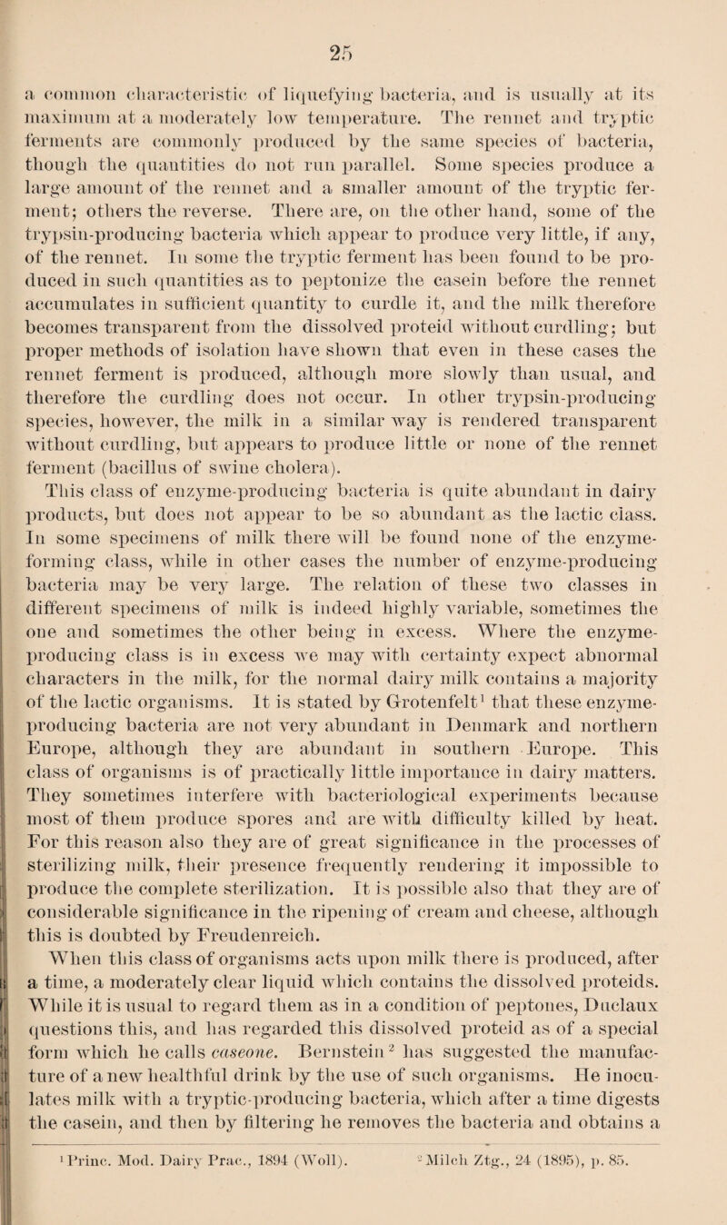 maximum at a moderately low temperature. The rennet and tryptic ferments are commonly produced by the same species of bacteria, though the quantities do not run parallel. Some species produce a large amount of the rennet and a smaller amount of the tryptic fer¬ ment; others tlie reverse. There are, on the other hand, some of the trypsin-producing bacteria which appear to produce very little, if any, of the rennet. In some the tryptic ferment has been found to be pro¬ duced in such quantities as to peptonize the casein before the rennet accumulates in sufficient quantity to curdle it, and the milk therefore becomes transparent from the dissolved proteid without curdling ; but proper methods of isolation have shown that even in these cases the rennet ferment is produced, although more slowly than usual, and therefore the curdling does not occur. In other trypsin-producing species, however, the milk in a similar way is rendered transparent without curdling, but appears to produce little or none of the rennet ferment (bacillus of swine cholera). This class of enzyme-producing bacteria is quite abundant in dairy products, but does not appear to be so abundant as the lactic class. In some specimens of milk there will be found none of the enzyme¬ forming class, while in other cases the number of enzyme-producing bacteria may be very large. The relation of these two classes in different specimens of milk is indeed highly variable, sometimes the one and sometimes the other being in excess. Where the enzyme- producing class is in excess we may with certainty expect abnormal characters in the milk, for the normal dairy milk contains a majority of the lactic organisms. It is stated by Grotenfelt1 that these enzyme- producing bacteria are not very abundant in Denmark and northern Europe, although they are abundant in southern Europe. This class of organisms is of practically little importance in dairy matters. They sometimes interfere with bacteriological experiments because most of them produce spores and are with difficulty killed by heat. For this reason also they are of great significance in the processes of sterilizing milk, their presence frequently rendering it impossible to i produce the complete sterilization. It is possible also that they are of considerable significance in the ripening of cream and cheese, although this is doubted by Freudenreich. When this class of organisms acts upon milk there is produced, after ei a time, a moderately clear liquid which contains the dissolved proteids. While it is usual to regard them as in a condition of peptones, Duclaux questions this, and has regarded this dissolved proteid as of a special form which he calls caseone. Bernstein2 has suggested the manufac- 4 ture of anew healthful drink by the use of such organisms. He inocu- ij| lates milk with a tryptic-producing bacteria, which after a time digests the casein, and then by filtering he removes the bacteria and obtains a