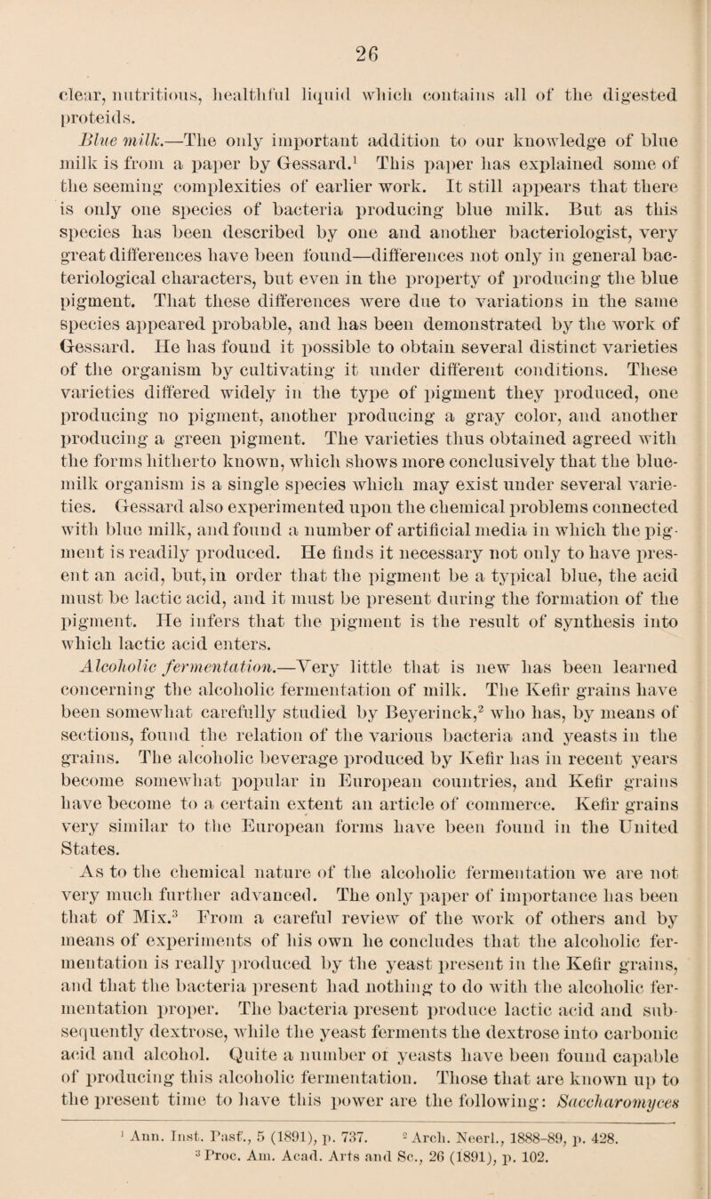 clear, nutritious, healthful liquid which contains all of the digested proteids. Blue milk.—The only important addition to our knowledge of blue milk is from a paper by Gessard.1 This paper has explained some of the seeming complexities of earlier work. It still appears that there is only one species of bacteria producing blue milk. But as this species has been described by one and another bacteriologist, very great differences have been found—differences not only in general bac¬ teriological characters, but even in the property of producing the blue pigment. That these differences were due to variations in the same species appeared probable, and has been demonstrated by the work of Gessard. He has found it possible to obtain several distinct varieties of the organism by cultivating it under different conditions. These varieties differed widely in the type of pigment they produced, one producing no pigment, another producing a gray color, and another producing a green pigment. The varieties thus obtained agreed with the forms hitherto known, which shows more conclusively that the blue- milk organism is a single species which may exist under several varie¬ ties. Gessard also experimented upon the chemical problems connected with blue milk, and found a number of artificial media in which the pig¬ ment is readily produced. He finds it necessary not only to have pres¬ ent an acid, but, in order that the pigment be a typical blue, the acid must be lactic acid, and it must be present during the formation of the pigment. He infers that the pigment is the result of synthesis into which lactic acid enters. Alcoholic fermentation.—Very little that is new has been learned concerning the alcoholic fermentation of milk. The Kefir grains have been somewhat carefully studied by Beyerinck,2 who has, by means of sections, found the relation of the various bacteria and yeasts in the grains. The alcoholic beverage produced by Kefir has in recent years become somewhat popular in European countries, and Kefir grains have become to a certain extent an article of commerce. Kefir grains very similar to the European forms have been found in the United States. As to the chemical nature of the alcoholic fermentation we are not very much further advanced. The only paper of importance has been that of Mix.3 From a careful review of the work of others and by means of experiments of his own he concludes that the alcoholic fer¬ mentation is really produced by the yeast present in the Kefir grains, and that the bacteria present had nothing to do with the alcoholic fer¬ mentation proper. The bacteria present produce lactic acid and sub¬ sequently dextrose, while the yeast ferments the dextrose into carbonic acid and alcohol. Quite a number ot yeasts have been found capable of producing this alcoholic fermentation. Those that are known up to the present time to have this power are the following: Saccharomyces 1 Ann. Inst. Past., 5 (1891), p. 737. 2 Arcli. Neerl., 1888-89, p. 428. 3Proc. Am. Acad. Arts and Sc., 26 (1891), p. 102.