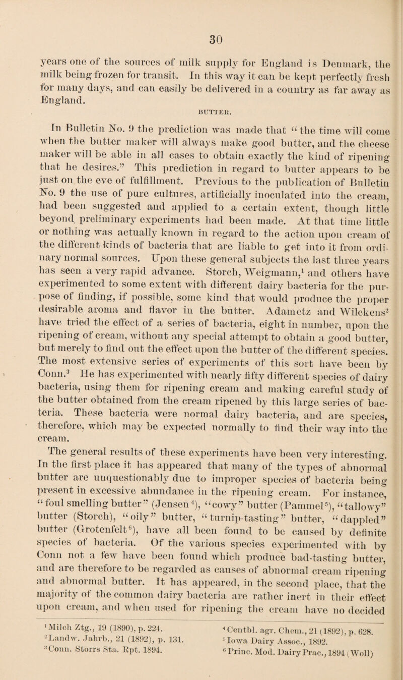 years one of the sources of milk supply for England is Denmark, the milk being frozen for transit. In this way it can be kept perfectly fresh tor many days, and can easily be delivered in a country as far away as England. BUTTER. In Bulletin No. 9 the prediction was made that “ the time will come when the butter maker will always make good butter, and the cheese maker will be able in all cases to obtain exactly the kind of ripening that he desires.” This x>rediction in regard to butter appears to be just on the eve of fulfillment. Previous to the publication of Bulletin No. 9 the use of pure cultures, artificially inoculated into the cream, had been suggested and applied to a certain extent, though little beyond preliminary experiments had been made. At that time little ^ ctually known in regard to the action upon cream of the different kinds of bacteria that are liable to get into it from ordi¬ nary normal sources. Upon these general subjects the last three years lias seen a very rapid advance. Storch, Weigmann,1 and others have experimented to some extent with different dairy bacteria for the pur¬ pose of finding, if possible, some kind that would produce the proper desirable aroma and flavor in the butter. Adametz and Wilckens2 have tried the effect of a series of bacteria, eight in number, upon the ripening of cream, without any special attempt to obtain a good butter, but merely to find out the effect upon the butter of the different species. The most extensive series of experiments of this sort have been by Conn.3 He has experimented with nearly fifty different species of dairy bacteria, using them for ripening cream and making careful study of the butter obtained from the cream ripened by this large series of bac¬ teria. These bacteria were normal dairy bacteria, and are species, therefore, which may be expected normally to find their way into the cream. The general results of these experiments have been very interesting. In the first place it has appeared that many of the types of abnormal butter are unquestionably due to improper species of bacteria being present in excessive abundance in the ripening cream. For instance, “ f°ul smelling butter” (Jensen4), “cowy” butter (Pammel5), “tallowy” butter (Storch), “oily” butter, “turnip-tasting” butter, “dappled” butter (Grotenfelt6), have all been found to be caused by definite species of bacteria. Of the various species experimented with by Conn not a few have been found which produce bad-tasting butter, and are theiefoie to be regarded as causes of abnormal cream ripening and abnoimal butter. It has appeared, in the second place, that the majority of the common dairy bacteria are rather inert in their effect upon cream, and when used for ripening the cream have no decided 1 Milch Ztg., 19 (1890), p. 224. 2Landw. Jahrb., 21 (1892), p. 131. :,Conn. Storrs Sta. Rpt. 1894. 4 Cent,hi. agr. Chem., 21 (1892), p. 028. fiowa Dairy Assoc., 1892.