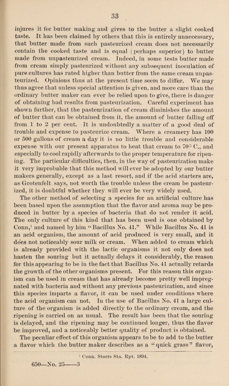 injures it for butter making and gives to the butter a slight cooked taste. It has been claimed by others that this is entirely unnecessary, that butter made from such pasteurized cream does not necessarily contain the cooked taste and is equal (perhaps superior) to butter made from unpasteurized cream. Indeed, in some tests butter made from cream simply pasteurized without any subsequent inoculation of pure cultures has rated higher than butter from the same cream unpas¬ teurized. Opinions thus at the present time seem to differ. We may thus agree that unless special attention is given, and more care than the ordinary butter maker can ever be relied upon to give, there is danger of obtaining bad results from pasteurization. Careful experiment has shown further, that the pasteurization of cream diminishes the amount of butter that can be obtained from it, the amount of butter falling off from 1 to 2 per cent. It is undoubtedly a matter of a good deal of trouble and expense to pasteurize cream. Where a creamery has 100 or 500 gallons of cream a day it is no little trouble and considerable expense with our present apparatus to heat that cream to 70° C., and especially to cool rapidly afterwards to the proper temperature for ripen¬ ing. The particular difficulties, then, in the way of pasteurization make it very improbable that this method will ever be adopted by our butter makers generally, except as a last resort, and if the acid starters are, as Grotenfelt says, not worth the trouble unless the cream be pasteur¬ ized, it is doubtful whether they will ever be very widely used. The other method of selecting a species for an artificial culture has been based upon the assumption that the flavor and aroma may be pro¬ duced in butter by a species of bacteria that do not render it acid. The only culture of this kind that has been used is one obtained by Conn,1 and named by him uBacillus No. 41 ” While Bacillus No. 41 is an acid organism, the amount of acid produced is very small, and it does not noticeably sour milk or cream. When added to cream which is already provided with the lactic organisms it not only does not hasten the souring but it actually delays it considerably, the reason for this appearing to be in the fact that Bacillus No. 41 actually retards the growth of the other organisms present. For this reason this organ¬ ism can be used in cream that has already become pretty well impreg¬ nated with bacteria and without any previous pasteurization, and since this species imparts a flavor, it can be used under conditions where the acid organism can not. In the use of Bacillus No. 41 a large cul¬ ture of the organism is added directly to the ordinary cream, and the ripening is carried on as usual. The result has been that the souring is delayed, and the ripening may be continued longer, thus the flavor be improved, and a noticeably better quality of product is obtained. The peculiar effect of this organism appears to be to add to the butter a flavor which the butter maker describes as a u quick grass v flavor, 1 Conn. Storrs Sta. Rpt. 1894. 650—No. 25-3