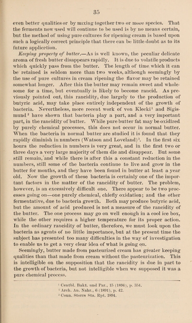 even better qualities or by mixing together two or more species. That the ferments now^used will continue to be used is by no means certain, but the method of using pure cultures for ripening cream is based upon such a logically correct principle that there can be little doubt as to its future application. Keeping property of butter.—As is well known, the peculiar delicate aroma of fresh butter disappears rapidly. It is due to volatile products which quickly pass from the butter. The length of time, which it can be retained is seldom more than two weeks, although seemingly by the use of pure cultures in cream ripening the flavor may be retained somewhat longer. After this the butter may remain sweet and whole¬ some for a time, but eventually is likely to become rancid. As pre¬ viously pointed out, this rancidity, due largely to the production of butyric acid, may take place entirely independent of the growth of bacteria. Nevertheless, more recent work of von Klecki1 and Sigis- mund2 have shown that bacteria play a part, and a very important part, in the rancidity of butter. While pure butter fat may be oxidized by purely chemical processes, this does not occur in normal butter. When the bacteria in normal butter are studied it is found that they rapidly diminish in numbers (Watson and Loveland)3. In the first six hours the reduction in numbers is very great, and in the first two or three days a very large majority of them die and disappear. But some still remain, and while there is after this a constant reduction in the numbers, still some of the bacteria continue to live and grow in the butter for months, and they have been found in butter at least a year old. Now the growth of these bacteria is certainly one of the impor¬ tant factors in the matter of the rancidity of butter. The problem, however, is an excessively difficult one. There appear to be two proc¬ esses going on—one purely chemical, chiefly oxidation; and the other fermentative, due to bacteria growth. Both may produce butyric acid, but the amount of acid produced is not a measure of the rancidity of the butter. The one process may go on well enough in a cool ice box, while the other requires a higher temperature for its proper action. In the ordinary rancidity of butter, therefore, we must look upon the bacteria as agents of no little importance, but at the present time the subject has presented too many difficulties in the way of investigation to enable us to get a very clear idea of what is going on. Seemingly, butter made from pasteurized cream has greater keeping qualities than that made from cream without the pasteurization. This is intelligible on the supposition that the rancidity is due in part to the growth of bacteria, but not intelligible when we supposed it was a pure chemical process. 1 Centbl. Bakt. und Par., 15 (1894), p. 354. 2 Arch. An. Nahr., 6 (1891), p. 42. 3 Conn. Storrs Sta. Rpt. 1894.