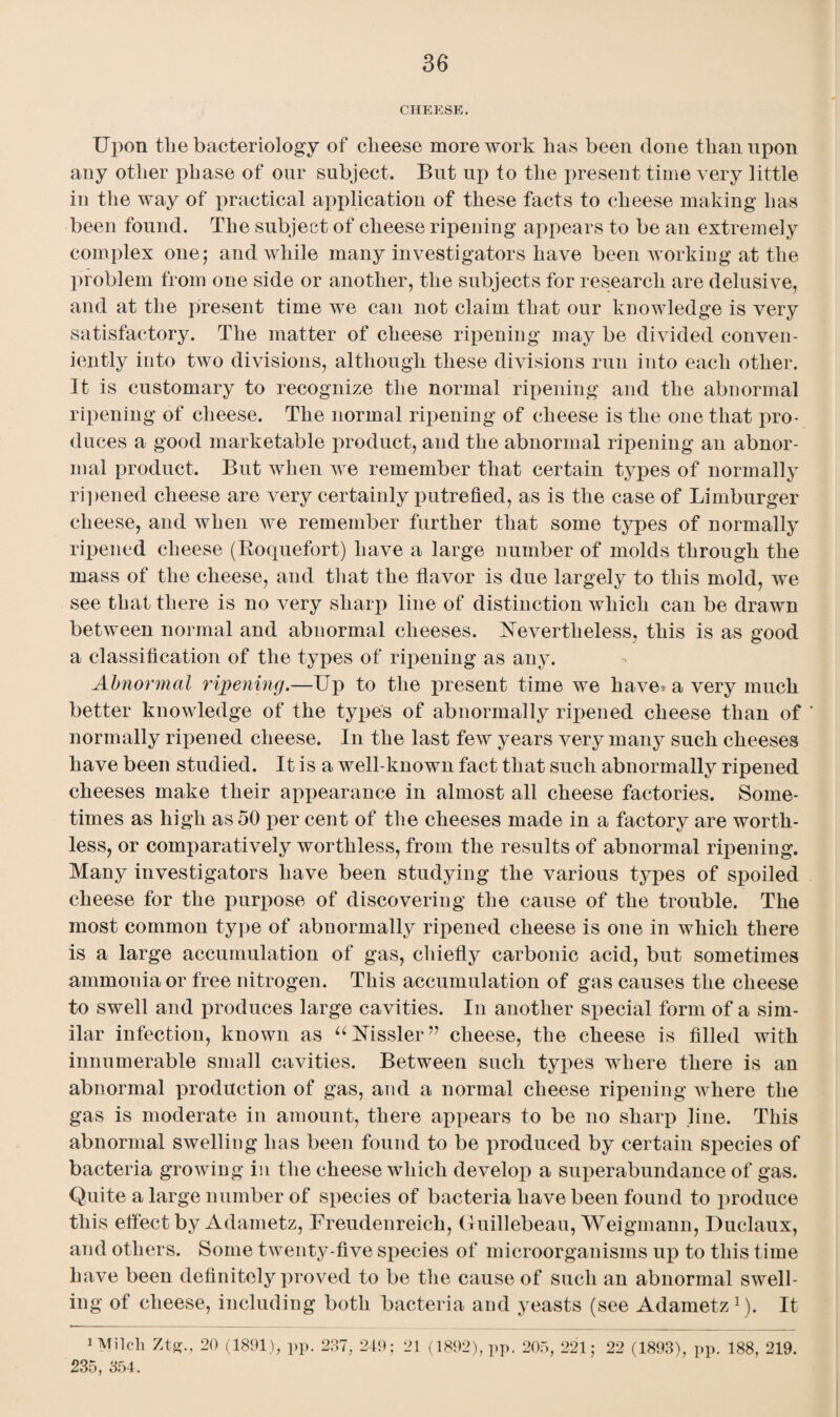 CHEESE. Upon tlie bacteriology of clieese more work has been done than upon any other phase of our subject. But up to the present time very little in the way of practical application of these facts to cheese making has been found. The subject of cheese ripening appears to be an extremely complex one; and while many investigators have been working at the problem from one side or another, the subjects for research are delusive, and at the present time we can not claim that our knowledge is very satisfactory. The matter of cheese ripening may be divided conven¬ iently into two divisions, although these divisions run into each other. It is customary to recognize the normal ripening and the abnormal ripening of cheese. The normal ripening of cheese is the one that pro¬ duces a good marketable product, and the abnormal ripening an abnor¬ mal product. But when we remember that certain types of normally ripened cheese are very certainly putrefied, as is the case of Limburger cheese, and when we remember further that some types of normally ripened cheese (Roquefort) have a large number of molds through the mass of the cheese, and that the flavor is due largely to this mold, we see that there is no very sharp line of distinction which can be drawn between normal and abnormal cheeses. Nevertheless, this is as good a classification of the types of ripening as any. Abnormal ripening.—Up to the present time we have* a very much better knowledge of the types of abnormally ripened cheese than of normally ripened cheese. In the last few years very many such cheeses have been studied. It is a well-known fact that such abnormally ripened cheeses make their appearance in almost all cheese factories. Some¬ times as high as 50 per cent of the cheeses made in a factory are worth¬ less, or comparatively worthless, from the results of abnormal ripening. Many investigators have been studying the various types of spoiled cheese for the purpose of discovering the cause of the trouble. The most common type of abnormally ripened cheese is one in which there is a large accumulation of gas, chiefly carbonic acid, but sometimes ammonia or free nitrogen. This accumulation of gas causes the cheese to swell and produces large cavities. In another special form of a sim¬ ilar infection, known as “NTissler” cheese, the cheese is filled with innumerable small cavities. Between such types where there is an abnormal induction of gas, and a normal cheese ripening where the gas is moderate in amount, there appears to be no sharp line. This abnormal swelling has been found to be produced by certain species of bacteria growing in the cheese which develop a superabundance of gas. Quite a large number of species of bacteria have been found to produce this effect byAdametz, Freudenreich, Guillebeau, Weigmann, Duclaux, and others. Some twenty-five species of microorganisms up to this time have been definitely proved to be the cause of such an abnormal swell¬ ing of cheese, including both bacteria and yeasts (see Adametz1). It 1 Milch Ztg., 20 (1891), pp. 237, 249; 21 (1892), pp. 205, 221; 235, 354. 22 (1893), pp. 188, 219.