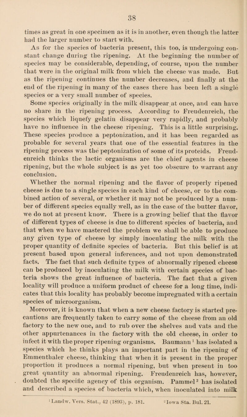 times as great in one specimen as it is in another, even though the latter had the larger number to start with. As for the species of bacteria present, this too, is undergoing con¬ stant change during the ripening. At the beginning the number of species may be considerable, depending, of course, upon the number that were in the original milk from which the cheese was made. But as the ripening continues the number decreases, and finally at the end of the ripening in many of the cases there has been left a single species or a very small number of species. Some species originally in the milk disappear at once, and can have no share in the ripening process. According to Freudenreich, the species which liquefy gelatin disappear very rapidly, and probably have no influence in the cheese ripening. This is a little surprising. These species produce a peptonization, and it has been regarded as probable for several years that one of the essential features in the ripening process was the peptonization of some of itsproteids. Freud¬ enreich thinks the lactic organisms are the chief agents in cheese ripening, but the whole subject is as yet too obscure to warrant any conclusion. Whether the normal ripening and the flavor of properly ripened cheese is due to a single species in each kind of cheese, or to the com¬ bined action of several, or whether it may not be produced by a num¬ ber of different species equally well, as in the case of the butter flavor, we do not at present know. There is a growing belief that the flavor * of different types of cheese is due to different species of bacteria, and that when we have mastered the problem we shall be able to produce any given type of cheese by simply inoculating the milk with the proper quantity of definite species of bacteria. But this belief is at present based upon general inferences, and not upon demonstrated facts. The fact that such definite types of abnormally ripened cheese can be produced by inoculating the milk with certain species of bac¬ teria shows the great influence of bacteria. The fact that a given locality will produce a uniform product of cheese for a long time, indi¬ cates that this locality has probably become impregnated with a certain species of microorganism. Moreover, it is known that when a new cheese factory is started pre¬ cautions are frequently taken to carry some of the cheese from an old factory to the new one, and to rub over the shelves and vats and the other appurtenances in the factory with the old cheese, in order to infect it with the proper ripening organisms. Baumann 1 has isolated a species which he thinks plays an important part in the ripening of Emmenthaler cheese, thinking that when it is present in the proper proportion it produces a normal ripening, but when present in too great quantity an abnormal ripening. Freudenreich has, however, doubted the specific agency of this organism. Pammel2 has isolated and described a species of bacteria which, when inoculated into milk
