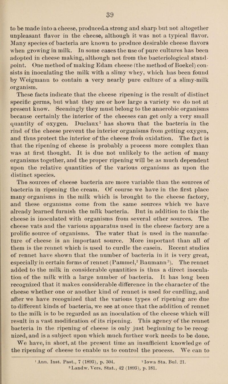 to be made into a cheese, produced, a strong and sharp but not altogether unpleasant flavor in the cheese, although it was not a typical flavor. Many species of bacteria are known to produce desirable cheese flavors when growing in milk. In some cases the use of pure cultures has been adopted in cheese making, although not from the bacteriological stand¬ point. One method of making Edam cheese (the method of Boekel) con¬ sists in inoculating the milk with a slimy whey, which has been found by Weigmann to contain a very nearly pure culture of a slimy-milk organism. These facts indicate that the cheese ripening is the result of distinct specific germs, but what they are or how large a variety we do not at present know. Seemingly they must belong to the anaerobic organisms because certainly the interior of the cheeses can get only a very small quantity of oxygen. Duclaux1 has shown that the bacteria in the rind of the cheese prevent the interior organisms from getting oxygen, and thus protect the interior of the cheese from oxidation. The fact is that the ripening of cheese is probably a process more complex than was at first thought. It is due not unlikely to the action of many organisms together, and the proper ripening will be as much dependent upon the relative quantities of the various organisms as upon the distinct species. The sources of cheese bacteria are more variable than the sources of bacteria in ripening the cream. Of course we have in the first place many organisms in the milk which is brought to the cheese factory, and these organisms come from the same sources which we have already learned furnish the milk bacteria. But in addition to this the cheese is inoculated with organisms from several other sources. The cheese vats and the various apparatus used in the cheese factory are a prolific source of organisms. The water that is used in the manufac¬ ture of cheese is an important source. More important than all of them is the rennet which is used to curdle the casein. Becent studies of rennet have shown that the number of bacteria in it is very great, especially in certain forms of rennet (Pammel,2 Baumann3). The rennet added to the milk in considerable quantities is thus a direct inocula¬ tion of the milk with a large number of bacteria. It has long been recognized that it makes considerable difference in the character of the cheese whether one or another kind of rennet is used for curdling, and after we have recognized that the various types of ripening are due to different kinds of bacteria, Ave see at once that the addition of rennet to the milk is to be regarded as an inoculation of the cheese which will result in a vast modification of its ripening. This agency of the rennet bacteria in the ripening of cheese is only just beginning to be recog¬ nized, and is a subject upon which much further work needs to be done. We have, in short, at the present time an insufficient knowledge of the ripening of cheese to enable us to control the process. We can to 1 Ann. Inst. Past., 7 (1893), p. 304. 5Iowa Sta. Bui. 21.