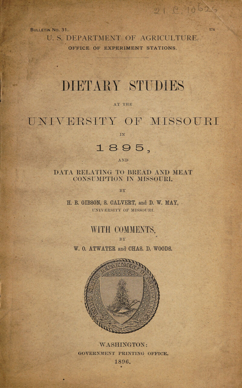 U. S. DEPARTMENT OF AGRICULTURE. OFFICE OF EXPERIMENT STATIONS. DIETARY STUDIES AT THE UNIVERSITY OR MISSOURI 18 0 5, AKD DATA RELATING TO BREAD AND MEAT CONSUMPTION IN MISSOURI. BY H, B. CIBSOR, S. CALVERT, and D. W. MAY, - UNIVERSITY OE MISSOURI. WASHINGTON: GOVERNMENT PRINTING OFFICE 1896.