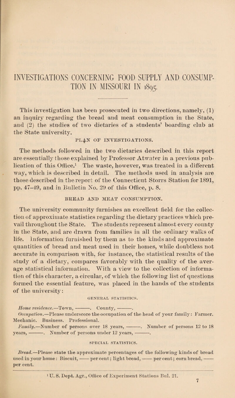 INVESTIGATIONS CONCERNING FOOD SUPPLY AND CONSUMP¬ TION IN MISSOURI IN 1895. This investigation has been prosecuted in two directions, namely, (1) an inquiry regarding the bread and meat consumption in the State, and (2) the studies of two dietaries of a students7 boarding club at the State university. PL4.N OF INVESTIGATIONS. The methods followed in the two dietaries described in this report are essentially those explained by Professor Atwater in a previous pub¬ lication of this Office.1 The waste, however, was treated in a different way, which is described in detail. The methods used in analysis are those described in the report of the Connecticut Storrs Station for 1891, pp. 47-49, and in Bulletin No. 29 of this Office, p. 8. BREAD AND MEAT CONSUMPTION. The university community furnishes an excellent field for the collec¬ tion of approximate statistics regarding the dietary practices which pre¬ vail throughout the State. The students represent almost every county in the State, and are drawn from families in all the ordinary walks of life. Information furnished by them as to the kinds and approximate quantities of bread and meat used in their homes, while doubtless not accurate in comparison with, for instance, the statistical results of the study of a dietary, compares favorably with the quality of the aver¬ age statistical information. With a view to the collection of informa¬ tion of this character, a circular, of which the following list of questions formed the essential feature, was placed in the hands of the students of the university: GENERAL STATISTICS. Home residence.—Town,-. County,-. Occupation.—Please underscore the occupation of the head of your family: Farmer. Mechanic. Business. Professional. Family.—Number of persons over 18 years, -. Number of persons 12 to 18 years,-. Number of persons under 12 years,-. SPECIAL STATISTICS. Bread.—Please state the approximate percentages of the following kinds of bread used in your home: Biscuit,-per cent; light bread,-per cent; corn bread,- per cent. 1 U. S. Dept. Agr., Office of Experiment Stations Bui. 21.