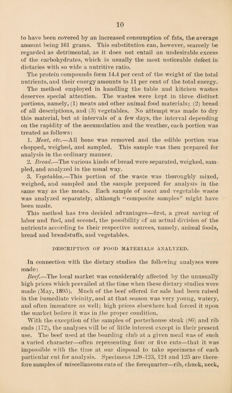 to have been covered by an increased consumption of fats, the average amount being 1G1 grams. This substitution can, however, scarcely be regarded as detrimental, as it does not entail an undesirable excess of the carbohydrates, which is usually the most noticeable defect in dietaries with so wide a nutritive ratio. The xwotein compounds form 14.4 per cent of the weight of the total nutrients, and their energy amounts to 11 per cent of the total energy. The method employed in handling the table and kitchen wastes deserves special attention. The wastes were kept in three distinct portions, namely, (1) meats and other animal food materials; (2) bread of all descriptions, and (3) vegetables. Ho attempt was made to dry this material, but at intervals of a few days, the interval depending on the rapidity of the accumulation and the weather, each portion was treated as follows: 1. Meat, etc.—All bone was removed and the edible portion was chopped, weighed, and sampled. This sample was then prepared for analysis in the ordinary manner. 2. Bread.—The various kinds of bread were separated, weighed, sam¬ pled, and analyzed in the usual way. 3. Vegetables.—This portion of the waste was thoroughly mixed, weighed, and sampled and the sample prepared for analysis in the same way as the meats. Each sample of meat and vegetable waste was analyzed separately, although “composite samples” might have been made. This method has two decided advantages—first, a great saving of labor and fuel, and second, the possibility of an actual division of the nutrients according to their respective sources, namely, animal foods, bread and breadstuff's, and vegetables. DESCRIPTION OF FOOD MATERIALS ANALYZED. In connection with the dietary studies the following analyses were made: Beef.—The local market was considerably affected by the unusually high prices which prevailed at the time when these dietary studies were made (May, 1895). Much of the beef offered for sale had been raised in tlie immediate vicinity, and at that season was very young, watery, and often immature as well; high prices elsewhere had forced it upon the market before it was in the proper condition. With the exception of the samples of porterhouse steak (8G) and rib ends (172), the analyses will be of little interest except in their present use. The beef used at the boarding club at a given meal was of such a varied character—often representing four or five cuts—that it was impossible with the time at our disposal to take specimens of each particular cut for analysis. Specimens 120-123, 124 and 125 are there¬ fore samples of miscellaneous cuts of the forequarter—rib, chuck, neck,