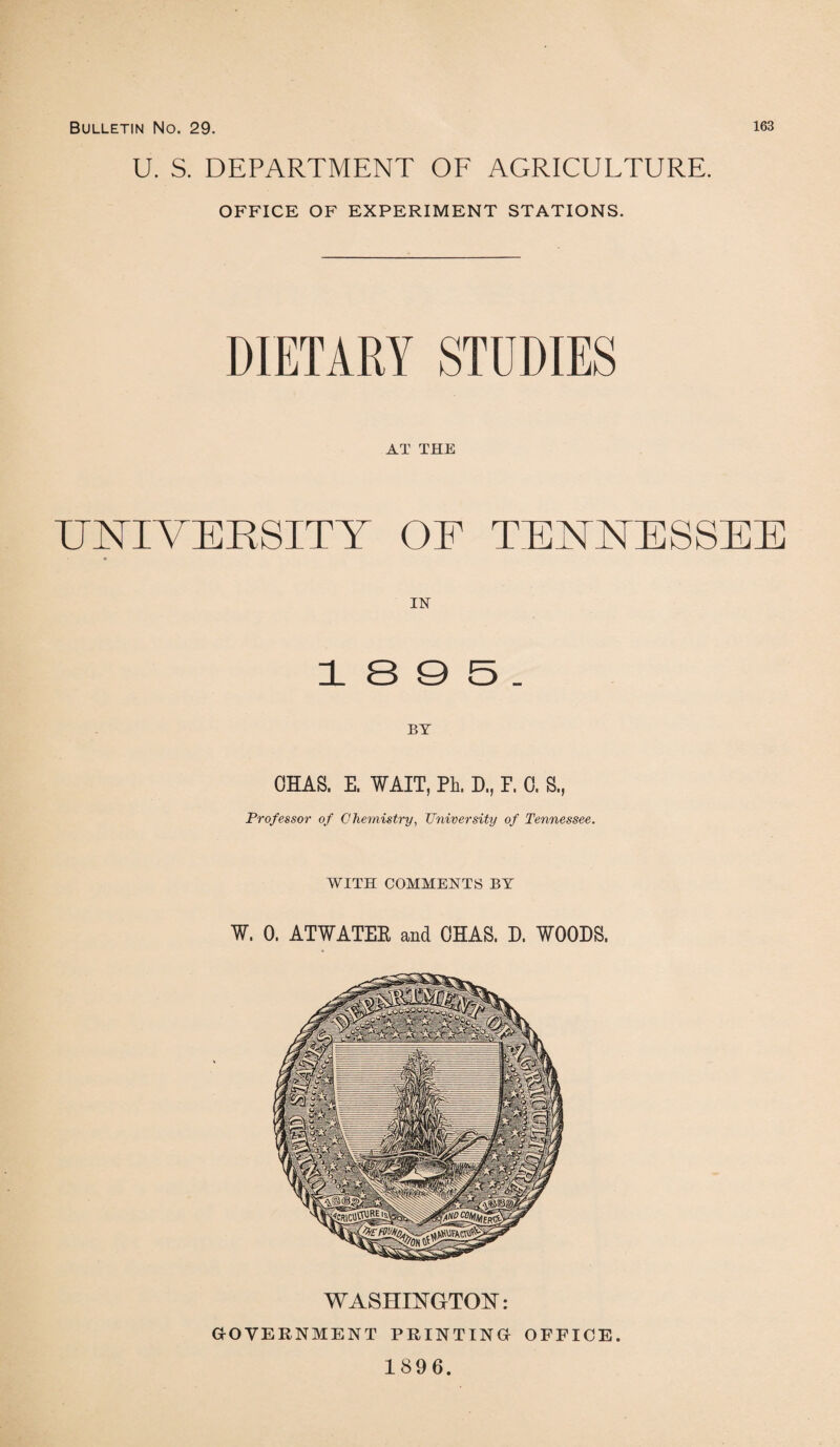 U. S. DEPARTMENT OF AGRICULTURE. OFFICE OF EXPERIMENT STATIONS. DIETARY STUDIES AT THE UNIVERSITY OF TENNESSEE IN' 1 S 9 5 . BY OHAS. E. WAIT, PI, D., P. 0. S., Professor of Chemistry, University of Tennessee. WITH COMMENTS BY W. 0. ATWATER and OHAS. D. WOODS, WASHINGTON: (GOVERNMENT PRINTING OFFICE. 1896.