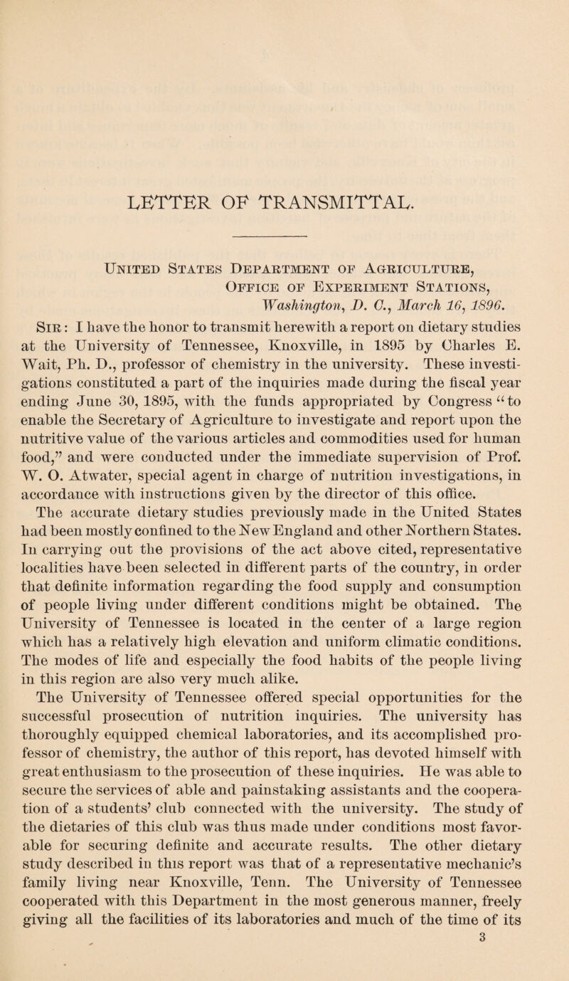 letter of transmittal. United States Department of Agriculture, Office of Experiment Stations, Washington, D. (7., March 16, 1896. Sir : I have the honor to transmit herewith a report on dietary studies at the University of Tennessee, Knoxville, in 1895 by Charles E. Wait, Ph. D., professor of chemistry in the university. These investi¬ gations constituted a part of the inquiries made during the fiscal year ending June 30, 1895, with the funds appropriated by Congress u to enable the Secretary of Agriculture to investigate and report upon the nutritive value of the various articles and commodities used for human food,” and were conducted under the immediate supervision of Prof. W. O. Atwater, special agent in charge of nutrition investigations, in accordance with instructions given by the director of this office. The accurate dietary studies previously made in the United States had been mostly confined to the New England and other Northern States. In carrying out the provisions of the act above cited, representative localities have been selected in different parts of the country, in order that definite information regarding the food supply and consumption of people living under different conditions might be obtained. The University of Tennessee is located in the center of a large region which has a relatively high elevation and uniform climatic conditions. The modes of life and especially the food habits of the people living in this region are also very much alike. The University of Tennessee offered special opportunities for the successful prosecution of nutrition inquiries. The university has thoroughly equipped chemical laboratories, and its accomplished pro¬ fessor of chemistry, the author of this report, has devoted himself with great enthusiasm to the prosecution of these inquiries. He was able to secure the services of able and painstaking assistants and the coopera¬ tion of a students’ club connected with the university. The study of the dietaries of this club was thus made under conditions most favor¬ able for securing definite and accurate results. The other dietary study described in this report was that of a representative mechanic’s family living near Knoxville, Tenn. The University of Tennessee cooperated with this Department in the most generous manner, freely giving all the facilities of its laboratories and much of the time of its