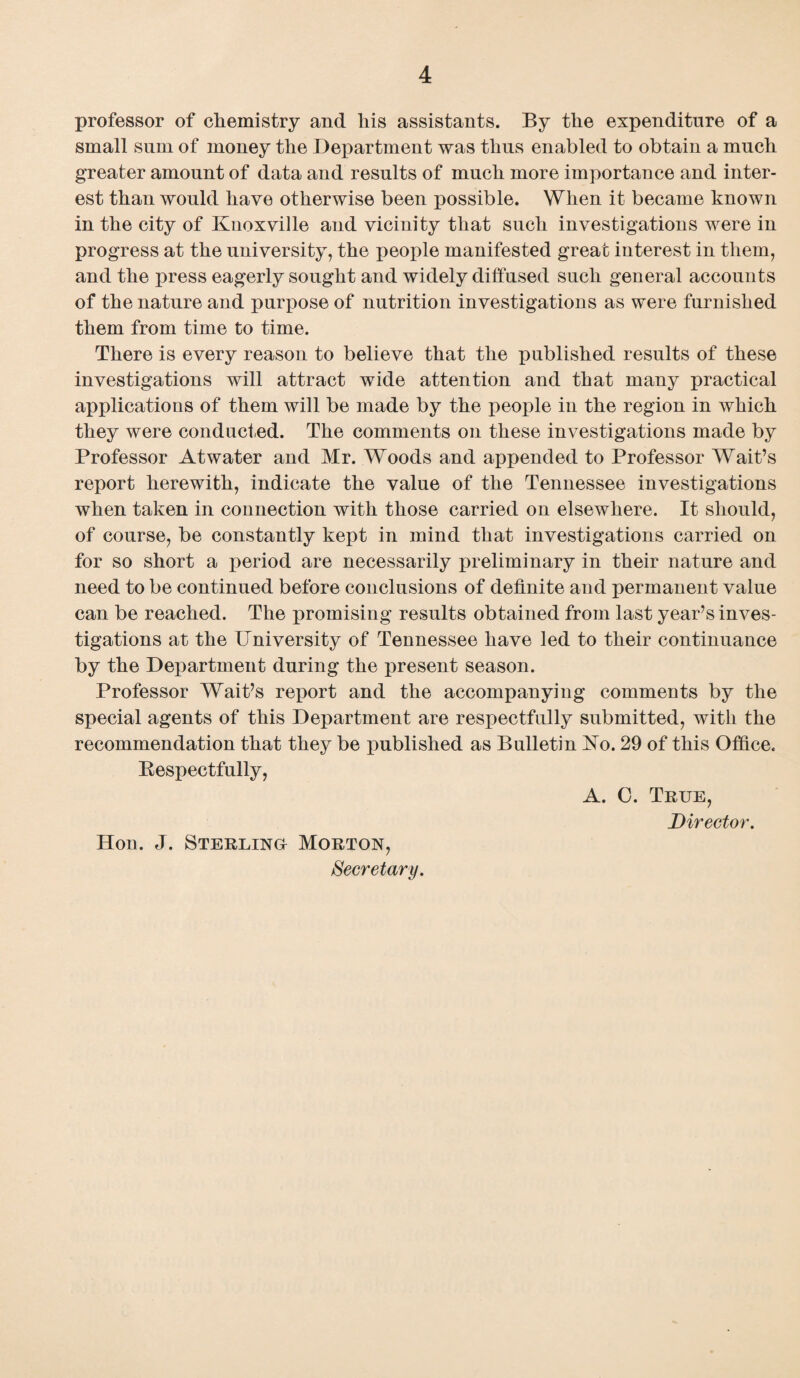 professor of chemistry and his assistants. By the expenditure of a small sum of money the Department was thus enabled to obtain a much greater amount of data and results of much more importance and inter¬ est than would have otherwise been possible. When it became known in the city of Knoxville and vicinity that such investigations were in progress at the university, the people manifested great interest in them, and the press eagerly sought and widely diffused such general accounts of the nature and purpose of nutrition investigations as were furnished them from time to time. There is every reason to believe that the published results of these investigations will attract wide attention and that many practical applications of them will be made by the people in the region in which they were conducted. The comments on these investigations made by Professor Atwater and Mr. Woods and appended to Professor Wait’s report herewith, indicate the value of the Tennessee investigations when taken in connection with those carried on elsewhere. It should, of course, be constantly kept in mind that investigations carried on for so short a period are necessarily preliminary in their nature and need to be continued before conclusions of definite and permanent value can be reached. The promising results obtained from last year’s inves¬ tigations at the University of Tennessee have led to their continuance by the Department during the present season. Professor Wait’s report and the accompanying comments by the special agents of this Department are respectfully submitted, with the recommendation that they be published as Bulletin Ko. 29 of this Office. Bespectfully, Hon. J. Sterlings Morton, Secretary. A. 0. True, Director.