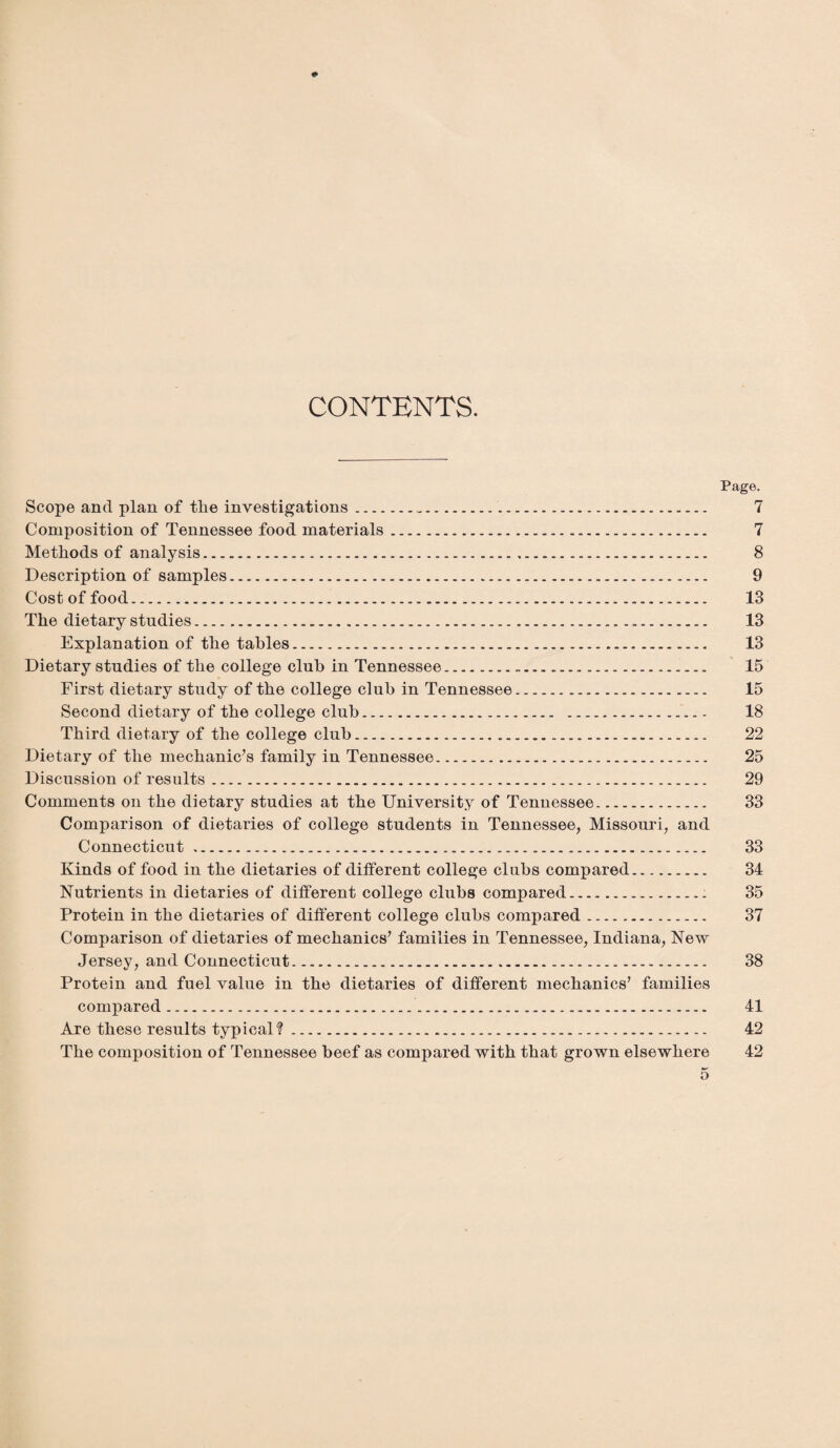 CONTENTS. Page. Scope and plan of tlie investigations.. 7 Composition of Tennessee food materials. 7 Methods of analysis. 8 Description of samples. 9 Cost of food. 13 The dietary studies. 13 Explanation of the tables. 13 Dietary studies of the college club in Tennessee. 15 First dietary study of the college club in Tennessee. 15 Second dietary of the college club... - 18 Third dietary of the college club. 22 Dietary of the mechanic’s family in Tennessee. 25 Discussion of results. 29 Comments on the dietary studies at the University of Tennessee. 33 Comparison of dietaries of college students in Tennessee, Missouri, and Connecticut. 33 Kinds of food in the dietaries of different college clubs compared. 34 Nutrients in dietaries of different college clubs compared. 35 Protein in the dietaries of different college clubs compared. 37 Comparison of dietaries of mechanics’ families in Tennessee, Indiana, New Jersey, and Connecticut. 38 Protein and fuel value in the dietaries of different mechanics’ families compared. 41 Are these results typical?. 42 The composition of Tennessee beef as compared with that grown elsewhere 42