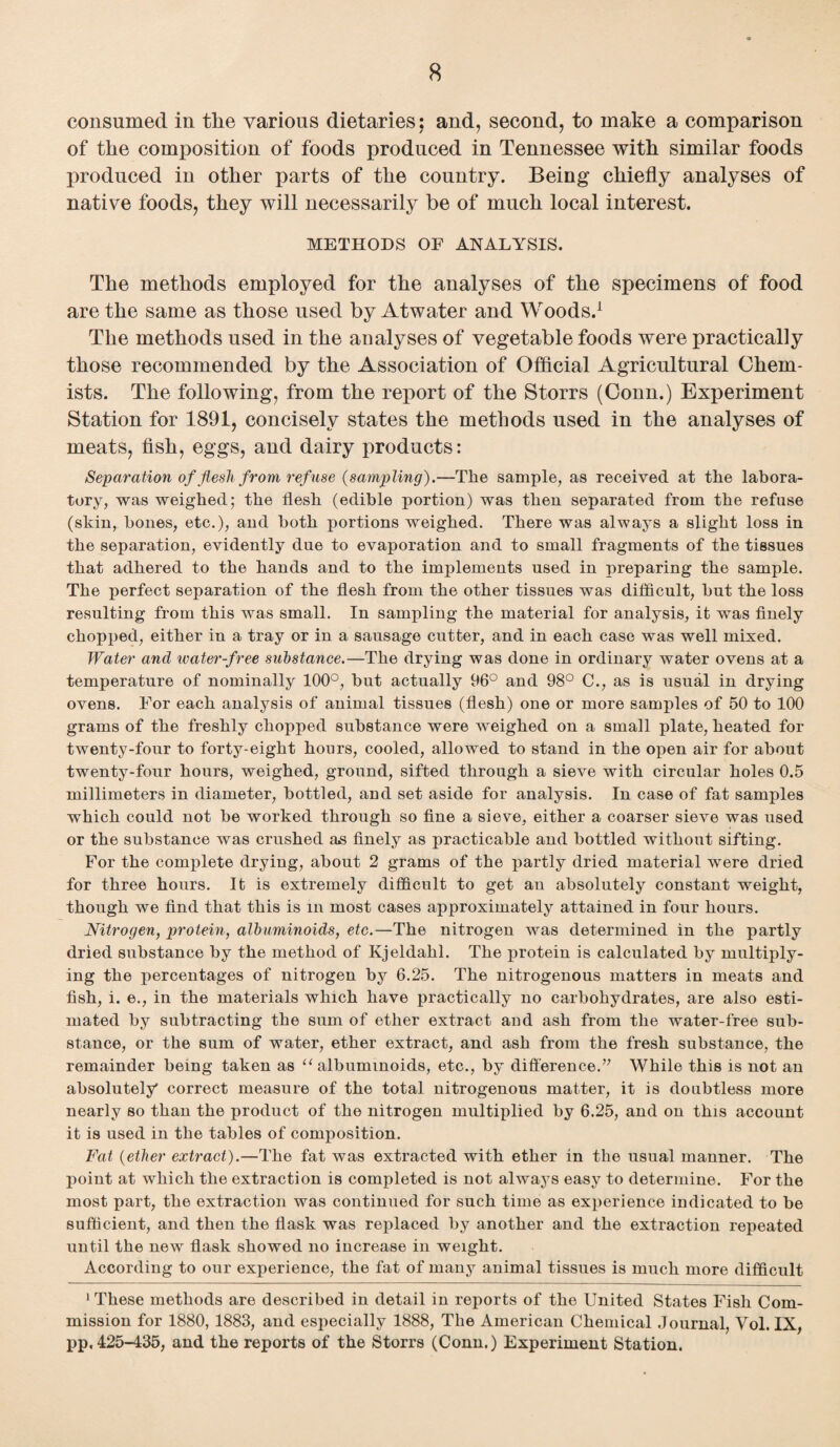 consumed in the various dietaries; and, second, to make a comparison of the composition of foods produced in Tennessee with similar foods produced in other parts of the country. Being chiefly analyses of native foods, they will necessarily be of much local interest. METHODS OF ANALYSIS. The methods employed for the analyses of the specimens of food are the same as those used by Atwater and Woods.1 The methods used in the analyses of vegetable foods were practically those recommended by the Association of Official Agricultural Chem¬ ists. The following, from the report of the Storrs (Conn.) Experiment Station for 1891, concisely states the methods used in the analyses of meats, fish, eggs, and dairy products: Separation of flesh from refuse {sampling).—The sample, as received at the labora¬ tory, was weighed; the flesh (edible portion) was then separated from the refuse (skin, hones, etc.), and both portions weighed. There was always a slight loss in the separation, evidently due to evaporation and to small fragments of the tissues that adhered to the hands and to the implements used in preparing the sample. The perfect separation of the flesh from the other tissues was difficult, hut the loss resulting from this was small. In sampling the material for analysis, it was finely chopped, either in a tray or in a sausage cutter, and in each case was well mixed. Water and water-free substance.—The drying was done in ordinary water ovens at a temperature of nominally 100°, but actually 96° and 98° C., as is usual in drying ovens. For each analysis of animal tissues (flesh) one or more samples of 50 to 100 grams of the freshly chopped substance were weighed on a small plate, heated for twenty-four to forty-eight hours, cooled, allowed to stand in the open air for about twenty-four hours, weighed, ground, sifted through a sieve with circular holes 0.5 millimeters in diameter, bottled, and set aside for analysis. In case of fat samples which could not be worked through so fine a sieve, either a coarser sieve was used or the substance was crushed as finely as practicable and bottled without sifting. For the complete drying, about 2 grams of the partly dried material were dried for three hours. It is extremely difficult to get an absolutely constant weight, though we find that this is in most cases approximately attained in four hours. Nitrogen, protein, albuminoids, etc.—The nitrogen was determined in the partly dried substance by the method of Kjeldahl. The x>rotein is calculated by multiply¬ ing the percentages of nitrogen by 6.25. The nitrogenous matters in meats and fish, i. e., in the materials which have practically no carbohydrates, are also esti¬ mated by subtracting the sum of ether extract aud ash from the water-free sub¬ stance, or the sum of water, ether extract, and ash from the fresh substance, the remainder being taken as “ albuminoids, etc., by difference.” While this is not an absolutely correct measure of the total nitrogenous matter, it is doubtless more nearly so than the product of the nitrogen multiplied by 6.25, and on this account it is used in the tables of composition. Fat {ether extract).—The fat was extracted with ether in the usual manner. The point at which the extraction is completed is not always easy to determine. For the most part, the extraction was continued for such time as experience indicated to be sufficient, and then the flask was replaced by another and the extraction repeated until the new flask showed no increase in weight. According to our experience, the fat of many animal tissues is much more difficult 1 These methods are described in detail in reports of the United States Fish Com¬ mission for 1880, 1883, and especially 1888, The American Chemical Journal, Vol. IX, pp, 425-435, and the reports of the Storrs (Conn.) Experiment Station.