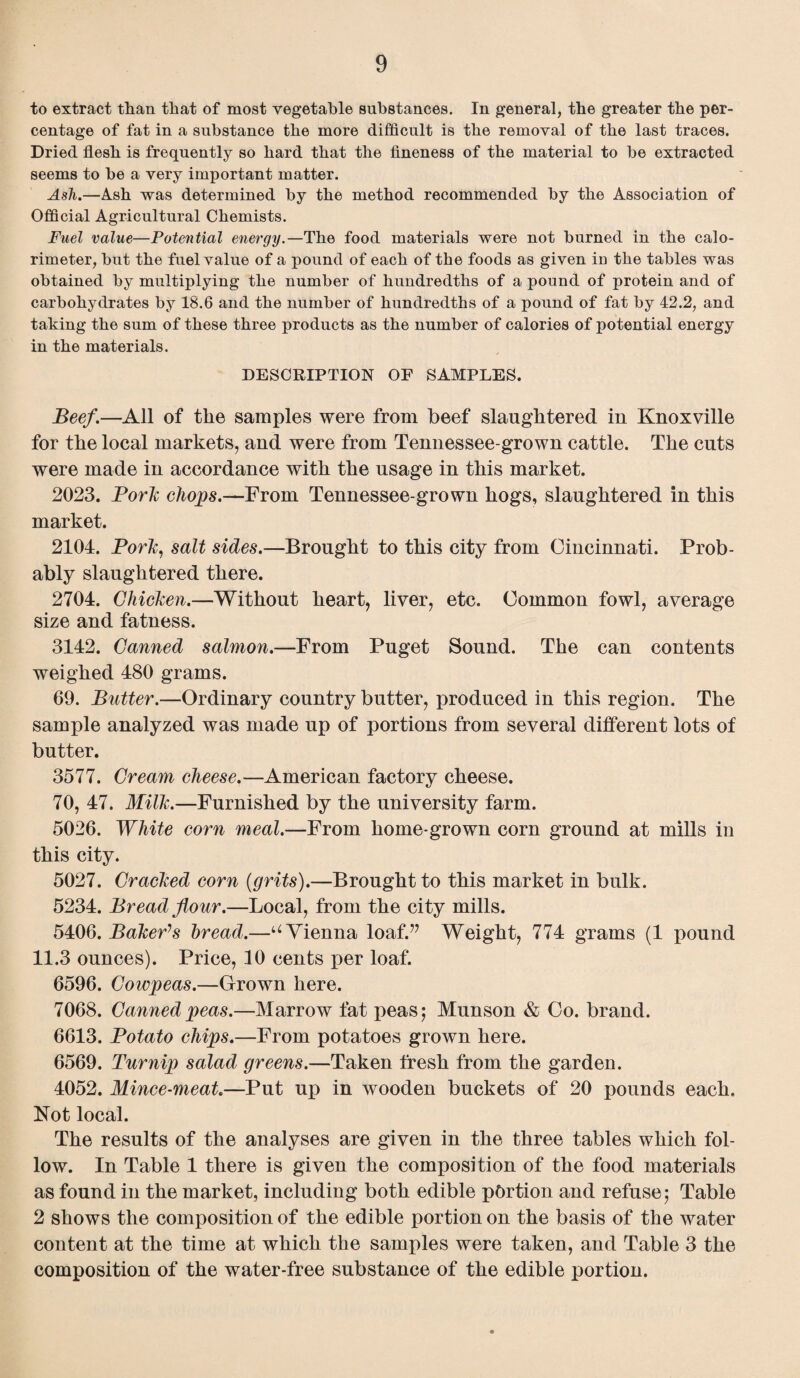 to extract than that of most vegetable substances. In general, the greater the per¬ centage of fat in a substance the more difficult is the removal of the last traces. Dried flesh is frequently so hard that the fineness of the material to be extracted seems to be a very important matter. Ash.—Ash was determined by the method recommended by the Association of Official Agricultural Chemists. Fuel value—Potential energy.—The food materials were not burned in the calo¬ rimeter, but the fuel value of a pound of each of the foods as given in the tables was obtained by multiplying the number of hundredths of a pound of protein and of carbohydrates by 18.6 and the number of hundredths of a pound of fat by 42.2, and taking the sum of these three products as the number of calories of potential energy in the materials. DESCRIPTION OF SAMPLES. Beef.—All of the samples were from beef slaughtered in Knoxville for the local markets, and were from Tennessee-grown cattle. The cuts were made in accordance with the usage in this market. 2023. Pork chops.—From Tennessee-grown hogs, slaughtered in this market. 2104. Pork, salt sides.—Brought to this city from Cincinnati. Prob¬ ably slaughtered there. 2704. Chicken.—Without heart, liver, etc. Common fowl, average size and fatness. 3142. Canned salmon.—From Puget Sound. The can contents weighed 480 grams. 69. Butter.—Ordinary country butter, produced in this region. The sample analyzed was made up of portions from several different lots of butter. 3577. Cream cheese.—American factory cheese. 70, 47. Milk.—Furnished by the university farm. 5026. White corn meal.—From home-grown corn ground at mills in this city. 5027. Cracked corn (grits).—Brought to this market in bulk. 5234. Bread flour.—Local, from the city mills. 5406. Bakers bread.—u Vienna loaf.” Weight, 774 grams (1 pound 11.3 ounces). Price, 30 cents per loaf. 6596. Cowpeas.—Grown here. 7068. Canned peas.—Marrow fat peas; Munson & Co. brand. 6613. Potato chips.—From potatoes grown here. 6569. Turnip salad greens.—Taken fresh from the garden. 4052. Mince-meat.—Put up in wooden buckets of 20 pounds each. Not local. The results of the analyses are given in the three tables which fol¬ low. In Table 1 there is given the composition of the food materials as found in the market, including both edible portion and refuse; Table 2 shows the composition of the edible portion on the basis of the water content at the time at which the samples were taken, and Table 3 the composition of the water-free substance of the edible portion.