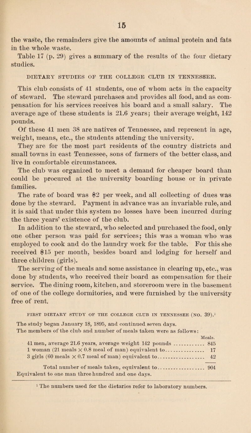 the waste, the remainders give the amounts of animal protein and fats in the whole waste. Table 17 (p. 29) gives a summary of the results of the four dietary studies. DIETARY STUDIES OF THE COLLEGE CLUB IN TENNESSEE. This club consists of 41 students, one of whom acts in the capacity of steward. The steward purchases and provides all food, and as com¬ pensation for his services receives his board and a small salary. The average age of these students is 21.6 years; their average weight, 142 pounds. Of these 41 men 38 are natives of Tennessee, and represent in age, weight, means, etc., the students attending the university. They are for the most part residents of the country districts and small towns in east Tennessee, sons of farmers of the better class, and live in comfortable circumstances. The club was organized to meet a demand for cheaper board than could be procured at the university boarding house or in private families. The rate of board was $2 per week, and all collecting of dues was done by the steward. Payment in advance was an invariable rule, and it is said that under this system no losses have been incurred during the three years7 existence of the club. In addition to the steward, who selected and purchased the food, only one other person was paid for services; this was a woman who was employed to cook and do the laundry work for the table. For this she received $15 per month, besides board and lodging for herself and three children (girls). The serving of the meals and some assistance in clearing up, etc., was done by students, who received their board as compensation for their service. The dining room, kitchen, and storeroom were in the basement of one of the college dormitories, and were furnished by the university free of rent. FIRST DIETARY STUDY OF THE COLLEGE CLUB IN TENNESSEE (NO. 39).j The study began January 18, 1895, and continued seven days. The members of the club and number of meals taken were as follows: Meals. 41 men, average 21.6 years, average weight 142 pounds. 845 1 woman (21 meals X 0.8 meal of man) equivalent to. 17 3 girls (60 meals X 0.7 meal of man) equivalent to. 42 Total number of meals taken, equivalent to. 904 Equivalent to one man three hundred and one days. 1 The numbers used for the dietaries refer to laboratory numbers.